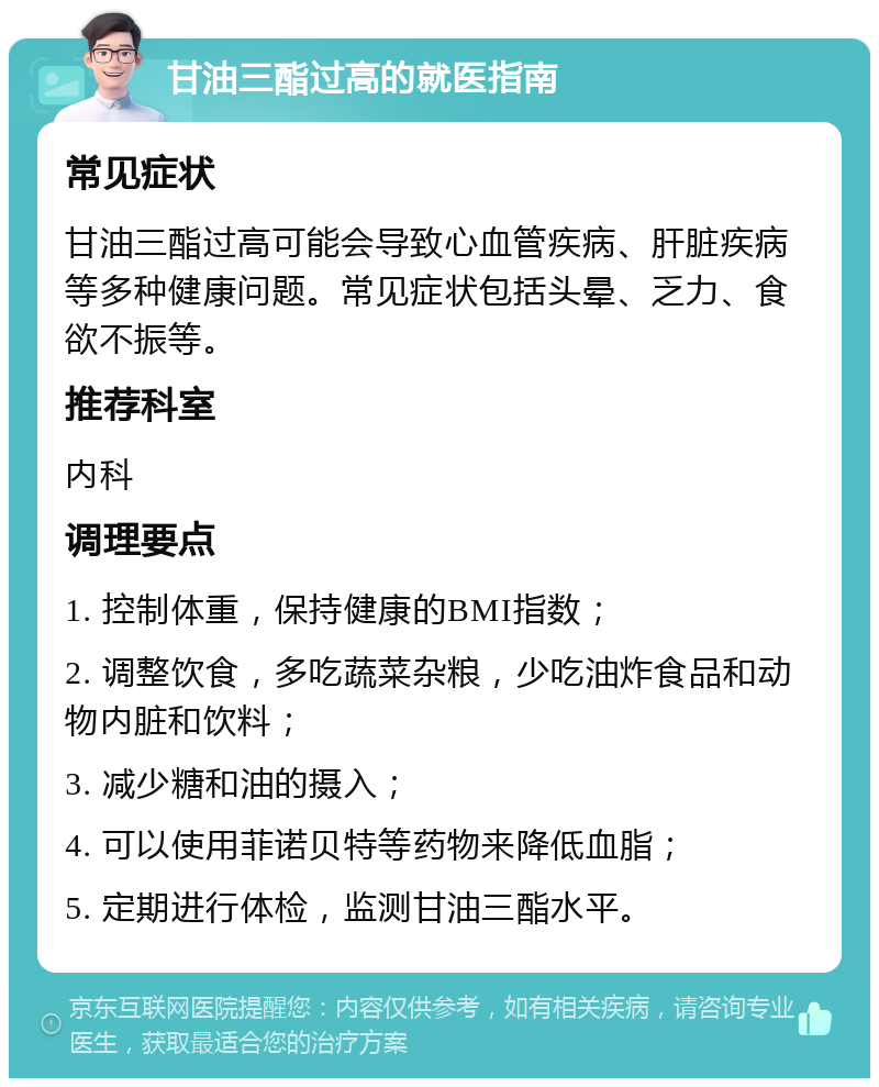 甘油三酯过高的就医指南 常见症状 甘油三酯过高可能会导致心血管疾病、肝脏疾病等多种健康问题。常见症状包括头晕、乏力、食欲不振等。 推荐科室 内科 调理要点 1. 控制体重，保持健康的BMI指数； 2. 调整饮食，多吃蔬菜杂粮，少吃油炸食品和动物内脏和饮料； 3. 减少糖和油的摄入； 4. 可以使用菲诺贝特等药物来降低血脂； 5. 定期进行体检，监测甘油三酯水平。