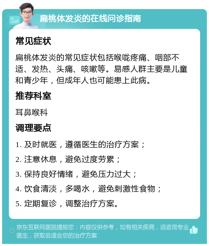 扁桃体发炎的在线问诊指南 常见症状 扁桃体发炎的常见症状包括喉咙疼痛、咽部不适、发热、头痛、咳嗽等。易感人群主要是儿童和青少年，但成年人也可能患上此病。 推荐科室 耳鼻喉科 调理要点 1. 及时就医，遵循医生的治疗方案； 2. 注意休息，避免过度劳累； 3. 保持良好情绪，避免压力过大； 4. 饮食清淡，多喝水，避免刺激性食物； 5. 定期复诊，调整治疗方案。