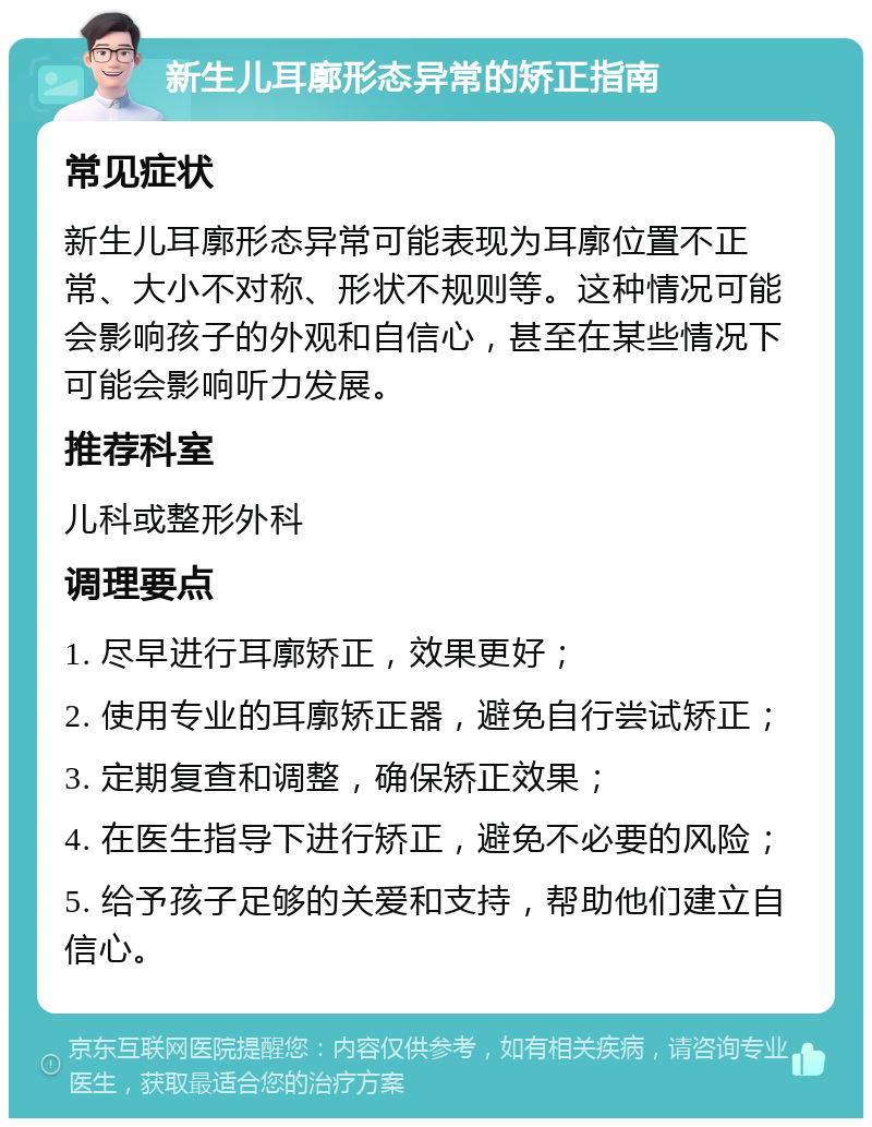 新生儿耳廓形态异常的矫正指南 常见症状 新生儿耳廓形态异常可能表现为耳廓位置不正常、大小不对称、形状不规则等。这种情况可能会影响孩子的外观和自信心，甚至在某些情况下可能会影响听力发展。 推荐科室 儿科或整形外科 调理要点 1. 尽早进行耳廓矫正，效果更好； 2. 使用专业的耳廓矫正器，避免自行尝试矫正； 3. 定期复查和调整，确保矫正效果； 4. 在医生指导下进行矫正，避免不必要的风险； 5. 给予孩子足够的关爱和支持，帮助他们建立自信心。