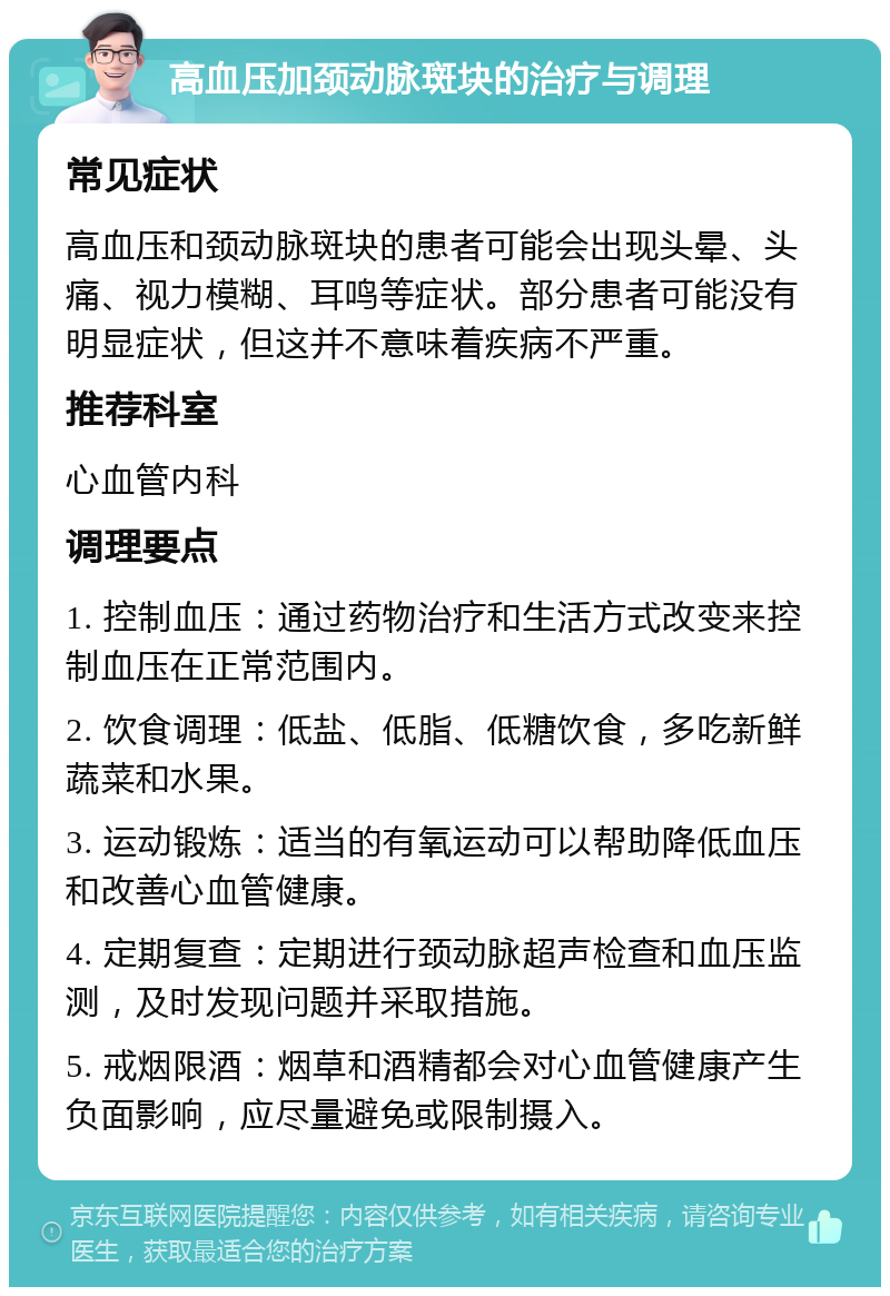 高血压加颈动脉斑块的治疗与调理 常见症状 高血压和颈动脉斑块的患者可能会出现头晕、头痛、视力模糊、耳鸣等症状。部分患者可能没有明显症状，但这并不意味着疾病不严重。 推荐科室 心血管内科 调理要点 1. 控制血压：通过药物治疗和生活方式改变来控制血压在正常范围内。 2. 饮食调理：低盐、低脂、低糖饮食，多吃新鲜蔬菜和水果。 3. 运动锻炼：适当的有氧运动可以帮助降低血压和改善心血管健康。 4. 定期复查：定期进行颈动脉超声检查和血压监测，及时发现问题并采取措施。 5. 戒烟限酒：烟草和酒精都会对心血管健康产生负面影响，应尽量避免或限制摄入。