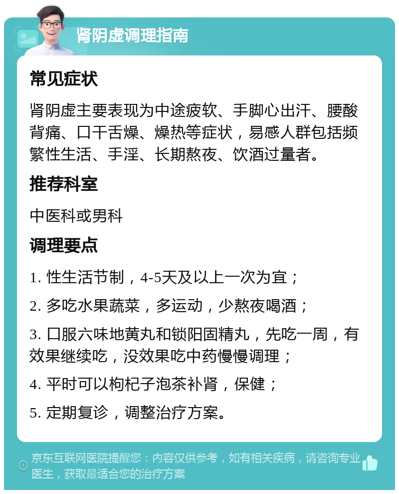 肾阴虚调理指南 常见症状 肾阴虚主要表现为中途疲软、手脚心出汗、腰酸背痛、口干舌燥、燥热等症状，易感人群包括频繁性生活、手淫、长期熬夜、饮酒过量者。 推荐科室 中医科或男科 调理要点 1. 性生活节制，4-5天及以上一次为宜； 2. 多吃水果蔬菜，多运动，少熬夜喝酒； 3. 口服六味地黄丸和锁阳固精丸，先吃一周，有效果继续吃，没效果吃中药慢慢调理； 4. 平时可以枸杞子泡茶补肾，保健； 5. 定期复诊，调整治疗方案。