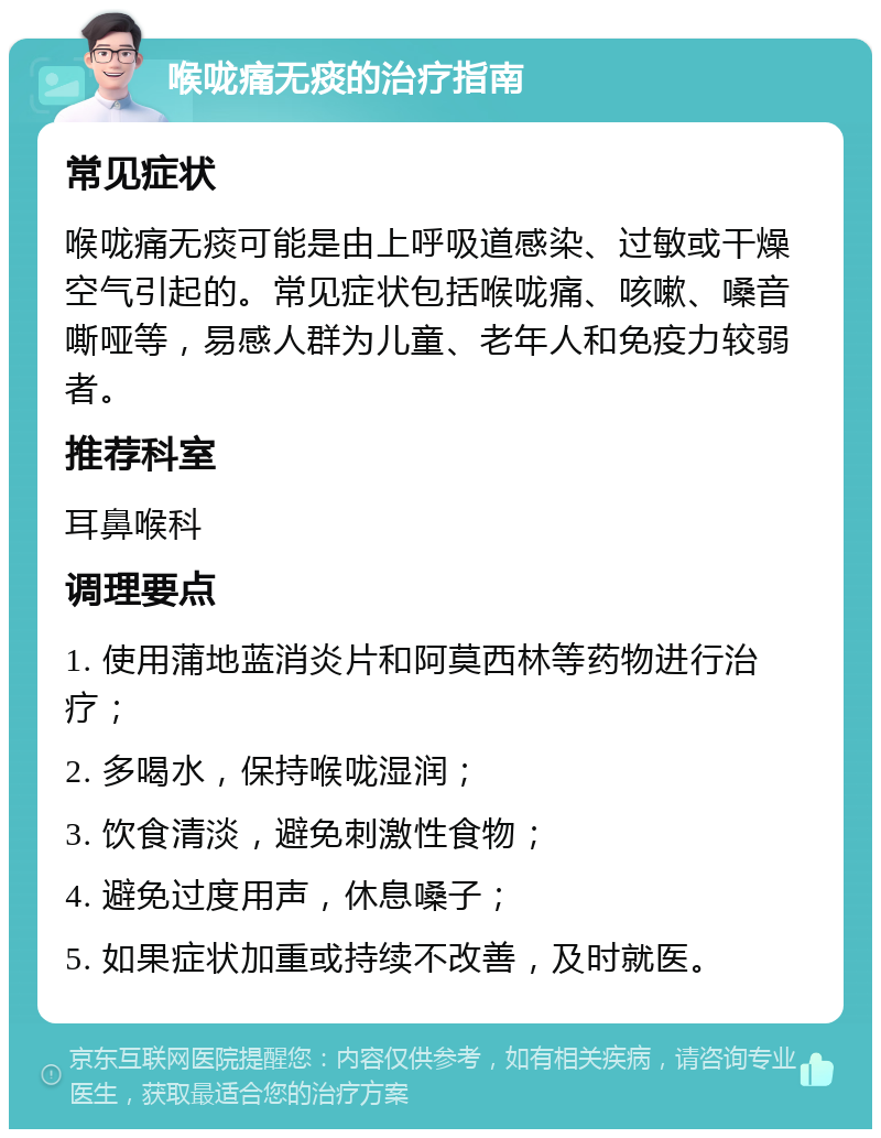 喉咙痛无痰的治疗指南 常见症状 喉咙痛无痰可能是由上呼吸道感染、过敏或干燥空气引起的。常见症状包括喉咙痛、咳嗽、嗓音嘶哑等，易感人群为儿童、老年人和免疫力较弱者。 推荐科室 耳鼻喉科 调理要点 1. 使用蒲地蓝消炎片和阿莫西林等药物进行治疗； 2. 多喝水，保持喉咙湿润； 3. 饮食清淡，避免刺激性食物； 4. 避免过度用声，休息嗓子； 5. 如果症状加重或持续不改善，及时就医。