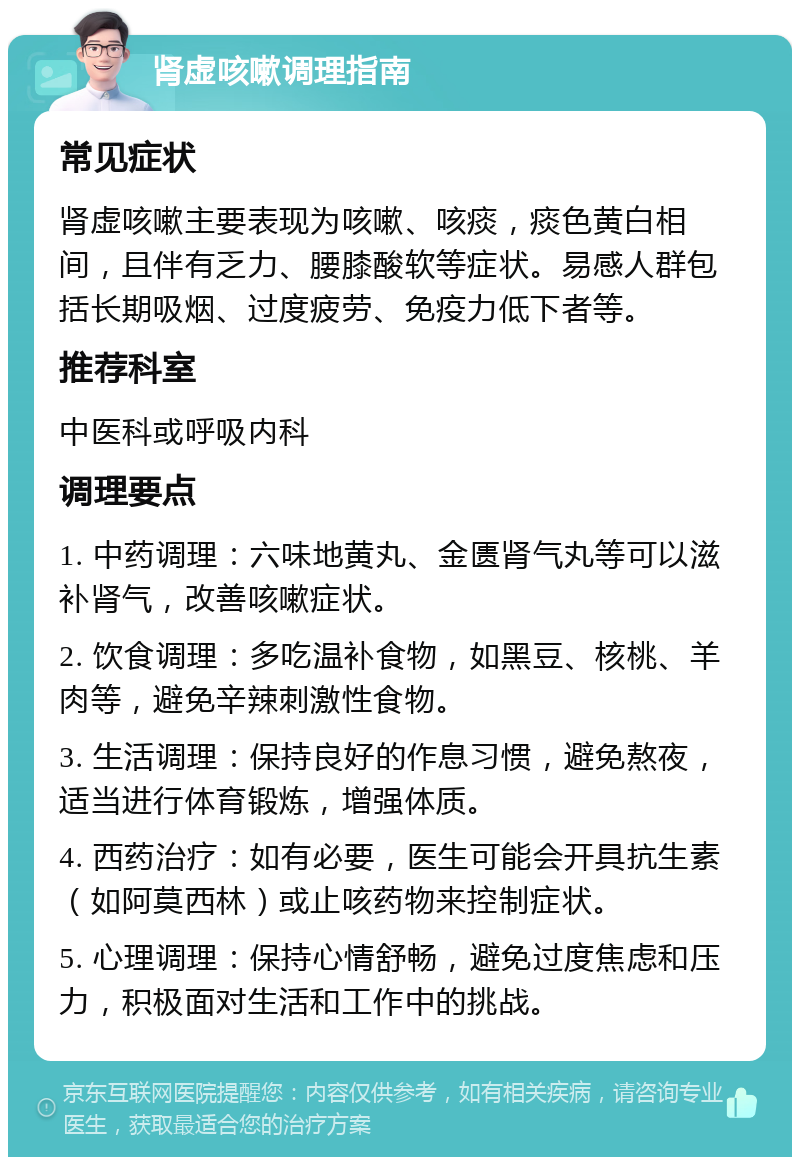 肾虚咳嗽调理指南 常见症状 肾虚咳嗽主要表现为咳嗽、咳痰，痰色黄白相间，且伴有乏力、腰膝酸软等症状。易感人群包括长期吸烟、过度疲劳、免疫力低下者等。 推荐科室 中医科或呼吸内科 调理要点 1. 中药调理：六味地黄丸、金匮肾气丸等可以滋补肾气，改善咳嗽症状。 2. 饮食调理：多吃温补食物，如黑豆、核桃、羊肉等，避免辛辣刺激性食物。 3. 生活调理：保持良好的作息习惯，避免熬夜，适当进行体育锻炼，增强体质。 4. 西药治疗：如有必要，医生可能会开具抗生素（如阿莫西林）或止咳药物来控制症状。 5. 心理调理：保持心情舒畅，避免过度焦虑和压力，积极面对生活和工作中的挑战。