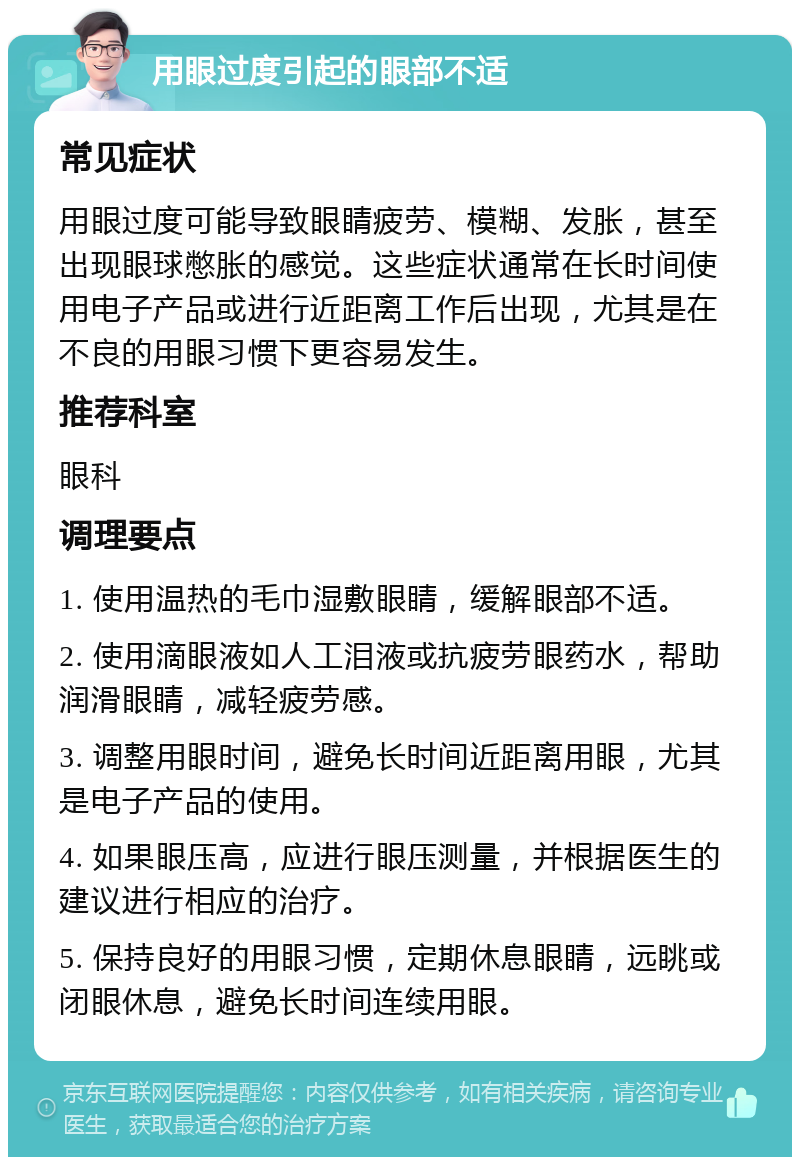 用眼过度引起的眼部不适 常见症状 用眼过度可能导致眼睛疲劳、模糊、发胀，甚至出现眼球憋胀的感觉。这些症状通常在长时间使用电子产品或进行近距离工作后出现，尤其是在不良的用眼习惯下更容易发生。 推荐科室 眼科 调理要点 1. 使用温热的毛巾湿敷眼睛，缓解眼部不适。 2. 使用滴眼液如人工泪液或抗疲劳眼药水，帮助润滑眼睛，减轻疲劳感。 3. 调整用眼时间，避免长时间近距离用眼，尤其是电子产品的使用。 4. 如果眼压高，应进行眼压测量，并根据医生的建议进行相应的治疗。 5. 保持良好的用眼习惯，定期休息眼睛，远眺或闭眼休息，避免长时间连续用眼。