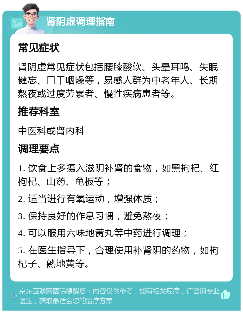 肾阴虚调理指南 常见症状 肾阴虚常见症状包括腰膝酸软、头晕耳鸣、失眠健忘、口干咽燥等，易感人群为中老年人、长期熬夜或过度劳累者、慢性疾病患者等。 推荐科室 中医科或肾内科 调理要点 1. 饮食上多摄入滋阴补肾的食物，如黑枸杞、红枸杞、山药、龟板等； 2. 适当进行有氧运动，增强体质； 3. 保持良好的作息习惯，避免熬夜； 4. 可以服用六味地黄丸等中药进行调理； 5. 在医生指导下，合理使用补肾阴的药物，如枸杞子、熟地黄等。