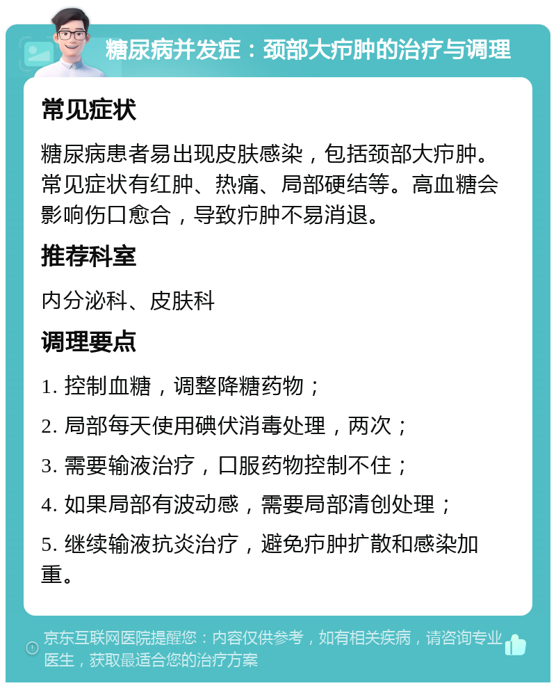 糖尿病并发症：颈部大疖肿的治疗与调理 常见症状 糖尿病患者易出现皮肤感染，包括颈部大疖肿。常见症状有红肿、热痛、局部硬结等。高血糖会影响伤口愈合，导致疖肿不易消退。 推荐科室 内分泌科、皮肤科 调理要点 1. 控制血糖，调整降糖药物； 2. 局部每天使用碘伏消毒处理，两次； 3. 需要输液治疗，口服药物控制不住； 4. 如果局部有波动感，需要局部清创处理； 5. 继续输液抗炎治疗，避免疖肿扩散和感染加重。