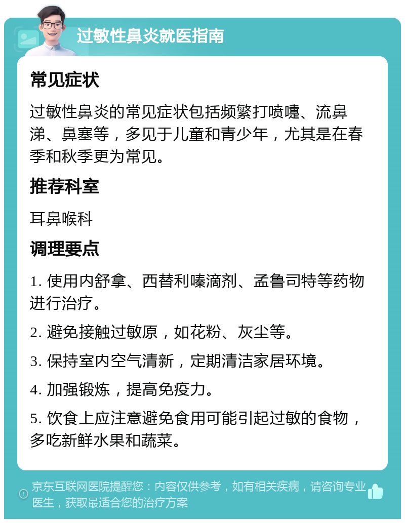 过敏性鼻炎就医指南 常见症状 过敏性鼻炎的常见症状包括频繁打喷嚏、流鼻涕、鼻塞等，多见于儿童和青少年，尤其是在春季和秋季更为常见。 推荐科室 耳鼻喉科 调理要点 1. 使用内舒拿、西替利嗪滴剂、孟鲁司特等药物进行治疗。 2. 避免接触过敏原，如花粉、灰尘等。 3. 保持室内空气清新，定期清洁家居环境。 4. 加强锻炼，提高免疫力。 5. 饮食上应注意避免食用可能引起过敏的食物，多吃新鲜水果和蔬菜。