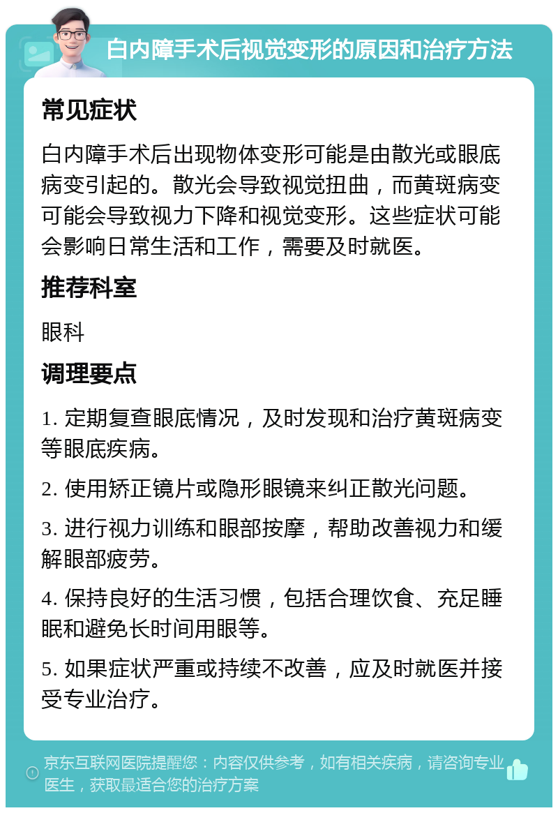 白内障手术后视觉变形的原因和治疗方法 常见症状 白内障手术后出现物体变形可能是由散光或眼底病变引起的。散光会导致视觉扭曲，而黄斑病变可能会导致视力下降和视觉变形。这些症状可能会影响日常生活和工作，需要及时就医。 推荐科室 眼科 调理要点 1. 定期复查眼底情况，及时发现和治疗黄斑病变等眼底疾病。 2. 使用矫正镜片或隐形眼镜来纠正散光问题。 3. 进行视力训练和眼部按摩，帮助改善视力和缓解眼部疲劳。 4. 保持良好的生活习惯，包括合理饮食、充足睡眠和避免长时间用眼等。 5. 如果症状严重或持续不改善，应及时就医并接受专业治疗。