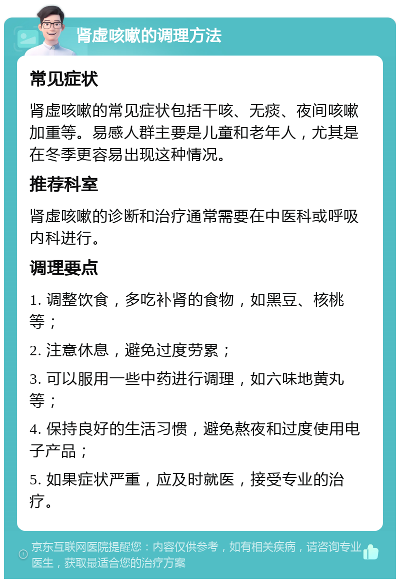 肾虚咳嗽的调理方法 常见症状 肾虚咳嗽的常见症状包括干咳、无痰、夜间咳嗽加重等。易感人群主要是儿童和老年人，尤其是在冬季更容易出现这种情况。 推荐科室 肾虚咳嗽的诊断和治疗通常需要在中医科或呼吸内科进行。 调理要点 1. 调整饮食，多吃补肾的食物，如黑豆、核桃等； 2. 注意休息，避免过度劳累； 3. 可以服用一些中药进行调理，如六味地黄丸等； 4. 保持良好的生活习惯，避免熬夜和过度使用电子产品； 5. 如果症状严重，应及时就医，接受专业的治疗。