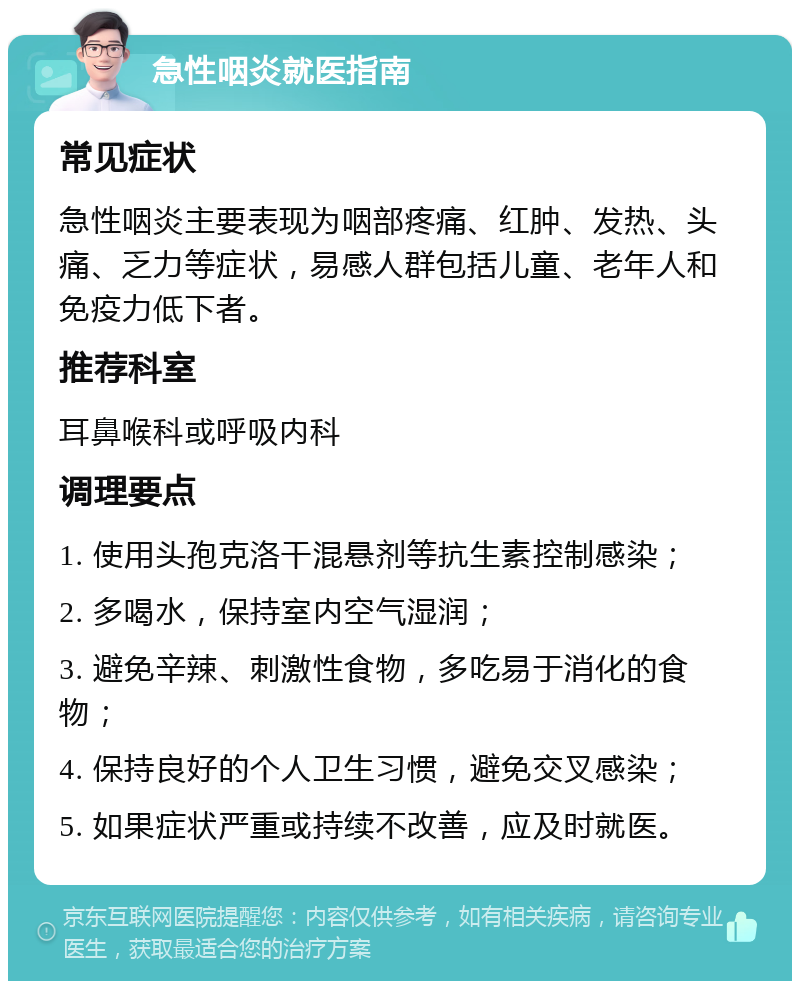 急性咽炎就医指南 常见症状 急性咽炎主要表现为咽部疼痛、红肿、发热、头痛、乏力等症状，易感人群包括儿童、老年人和免疫力低下者。 推荐科室 耳鼻喉科或呼吸内科 调理要点 1. 使用头孢克洛干混悬剂等抗生素控制感染； 2. 多喝水，保持室内空气湿润； 3. 避免辛辣、刺激性食物，多吃易于消化的食物； 4. 保持良好的个人卫生习惯，避免交叉感染； 5. 如果症状严重或持续不改善，应及时就医。