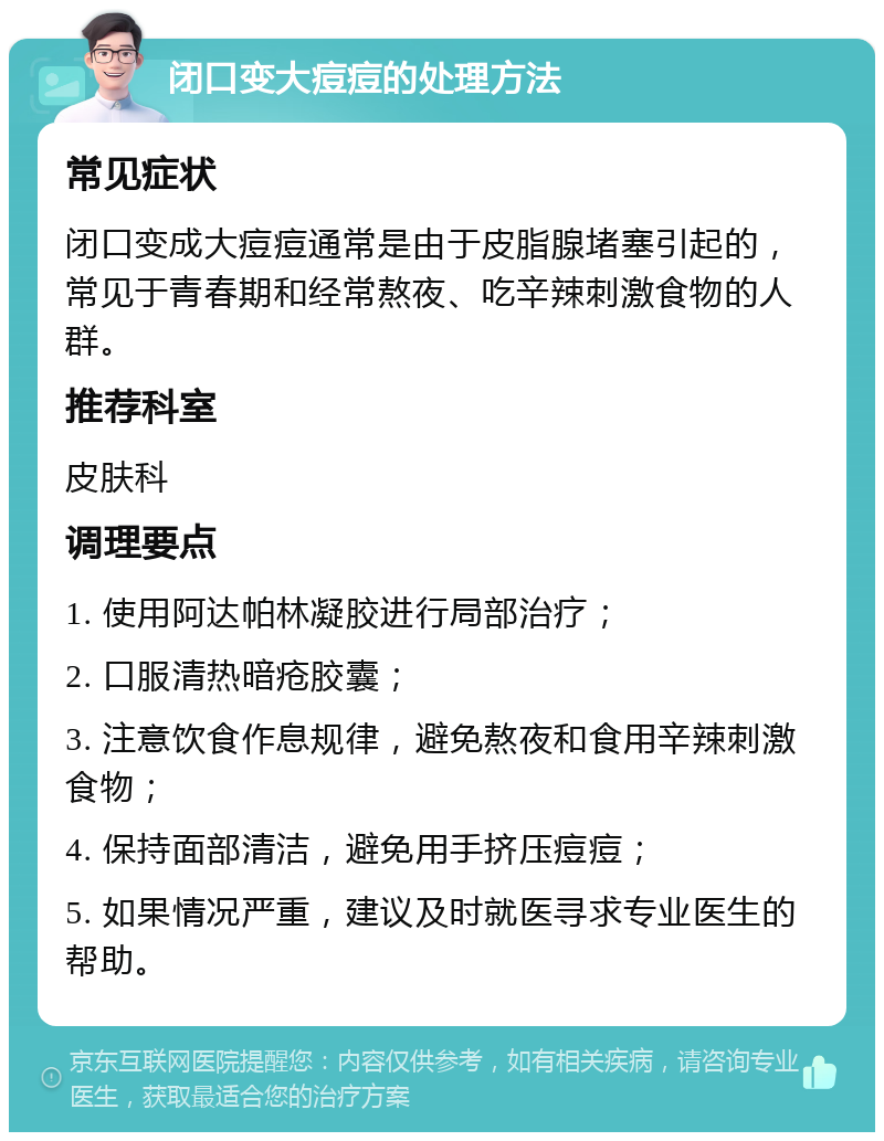 闭口变大痘痘的处理方法 常见症状 闭口变成大痘痘通常是由于皮脂腺堵塞引起的，常见于青春期和经常熬夜、吃辛辣刺激食物的人群。 推荐科室 皮肤科 调理要点 1. 使用阿达帕林凝胶进行局部治疗； 2. 口服清热暗疮胶囊； 3. 注意饮食作息规律，避免熬夜和食用辛辣刺激食物； 4. 保持面部清洁，避免用手挤压痘痘； 5. 如果情况严重，建议及时就医寻求专业医生的帮助。