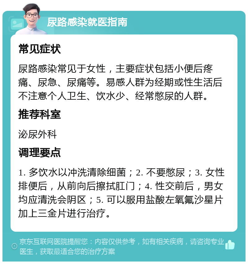 尿路感染就医指南 常见症状 尿路感染常见于女性，主要症状包括小便后疼痛、尿急、尿痛等。易感人群为经期或性生活后不注意个人卫生、饮水少、经常憋尿的人群。 推荐科室 泌尿外科 调理要点 1. 多饮水以冲洗清除细菌；2. 不要憋尿；3. 女性排便后，从前向后擦拭肛门；4. 性交前后，男女均应清洗会阴区；5. 可以服用盐酸左氧氟沙星片加上三金片进行治疗。