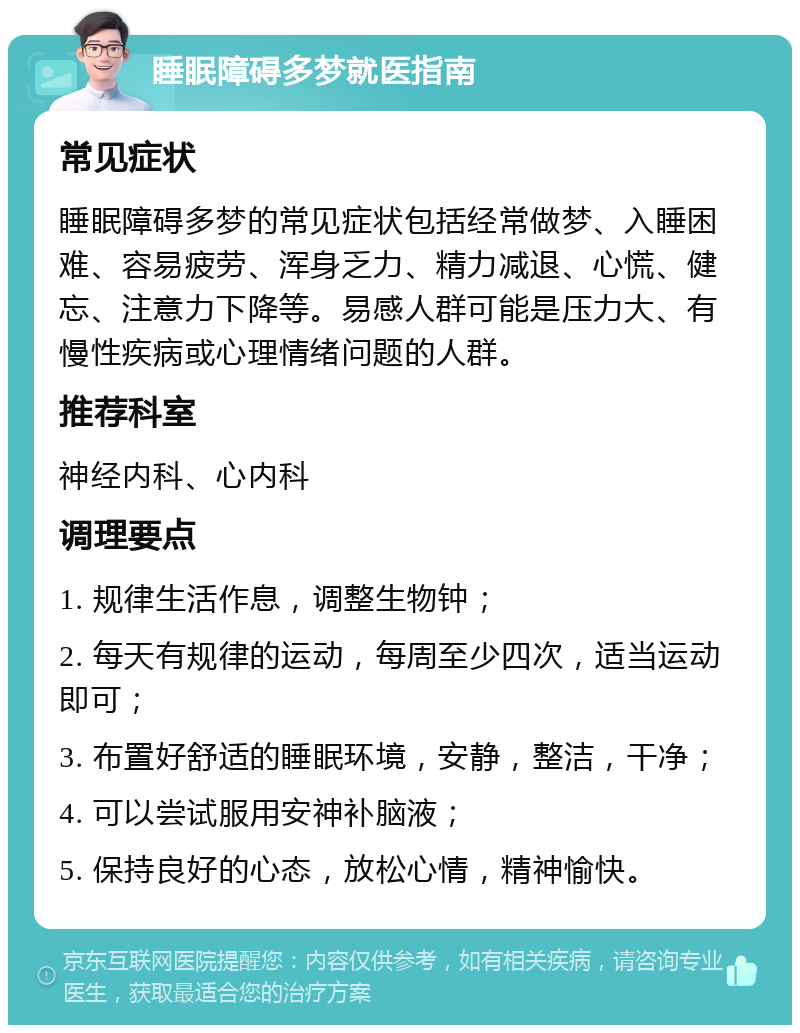 睡眠障碍多梦就医指南 常见症状 睡眠障碍多梦的常见症状包括经常做梦、入睡困难、容易疲劳、浑身乏力、精力减退、心慌、健忘、注意力下降等。易感人群可能是压力大、有慢性疾病或心理情绪问题的人群。 推荐科室 神经内科、心内科 调理要点 1. 规律生活作息，调整生物钟； 2. 每天有规律的运动，每周至少四次，适当运动即可； 3. 布置好舒适的睡眠环境，安静，整洁，干净； 4. 可以尝试服用安神补脑液； 5. 保持良好的心态，放松心情，精神愉快。