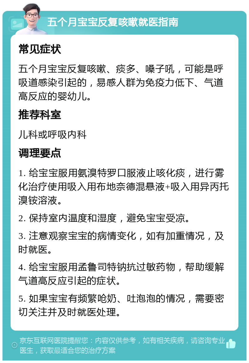 五个月宝宝反复咳嗽就医指南 常见症状 五个月宝宝反复咳嗽、痰多、嗓子吼，可能是呼吸道感染引起的，易感人群为免疫力低下、气道高反应的婴幼儿。 推荐科室 儿科或呼吸内科 调理要点 1. 给宝宝服用氨溴特罗口服液止咳化痰，进行雾化治疗使用吸入用布地奈德混悬液+吸入用异丙托溴铵溶液。 2. 保持室内温度和湿度，避免宝宝受凉。 3. 注意观察宝宝的病情变化，如有加重情况，及时就医。 4. 给宝宝服用孟鲁司特钠抗过敏药物，帮助缓解气道高反应引起的症状。 5. 如果宝宝有频繁呛奶、吐泡泡的情况，需要密切关注并及时就医处理。