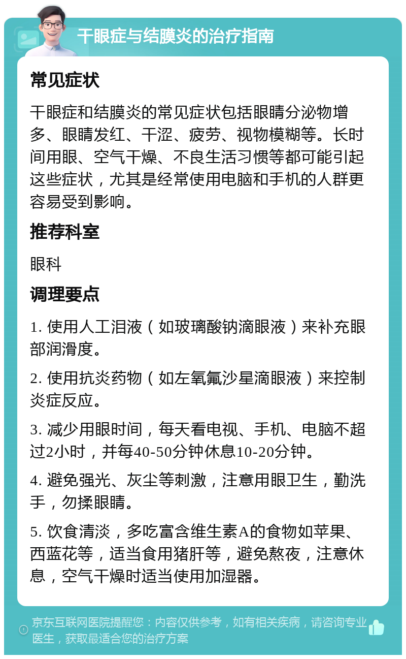 干眼症与结膜炎的治疗指南 常见症状 干眼症和结膜炎的常见症状包括眼睛分泌物增多、眼睛发红、干涩、疲劳、视物模糊等。长时间用眼、空气干燥、不良生活习惯等都可能引起这些症状，尤其是经常使用电脑和手机的人群更容易受到影响。 推荐科室 眼科 调理要点 1. 使用人工泪液（如玻璃酸钠滴眼液）来补充眼部润滑度。 2. 使用抗炎药物（如左氧氟沙星滴眼液）来控制炎症反应。 3. 减少用眼时间，每天看电视、手机、电脑不超过2小时，并每40-50分钟休息10-20分钟。 4. 避免强光、灰尘等刺激，注意用眼卫生，勤洗手，勿揉眼睛。 5. 饮食清淡，多吃富含维生素A的食物如苹果、西蓝花等，适当食用猪肝等，避免熬夜，注意休息，空气干燥时适当使用加湿器。