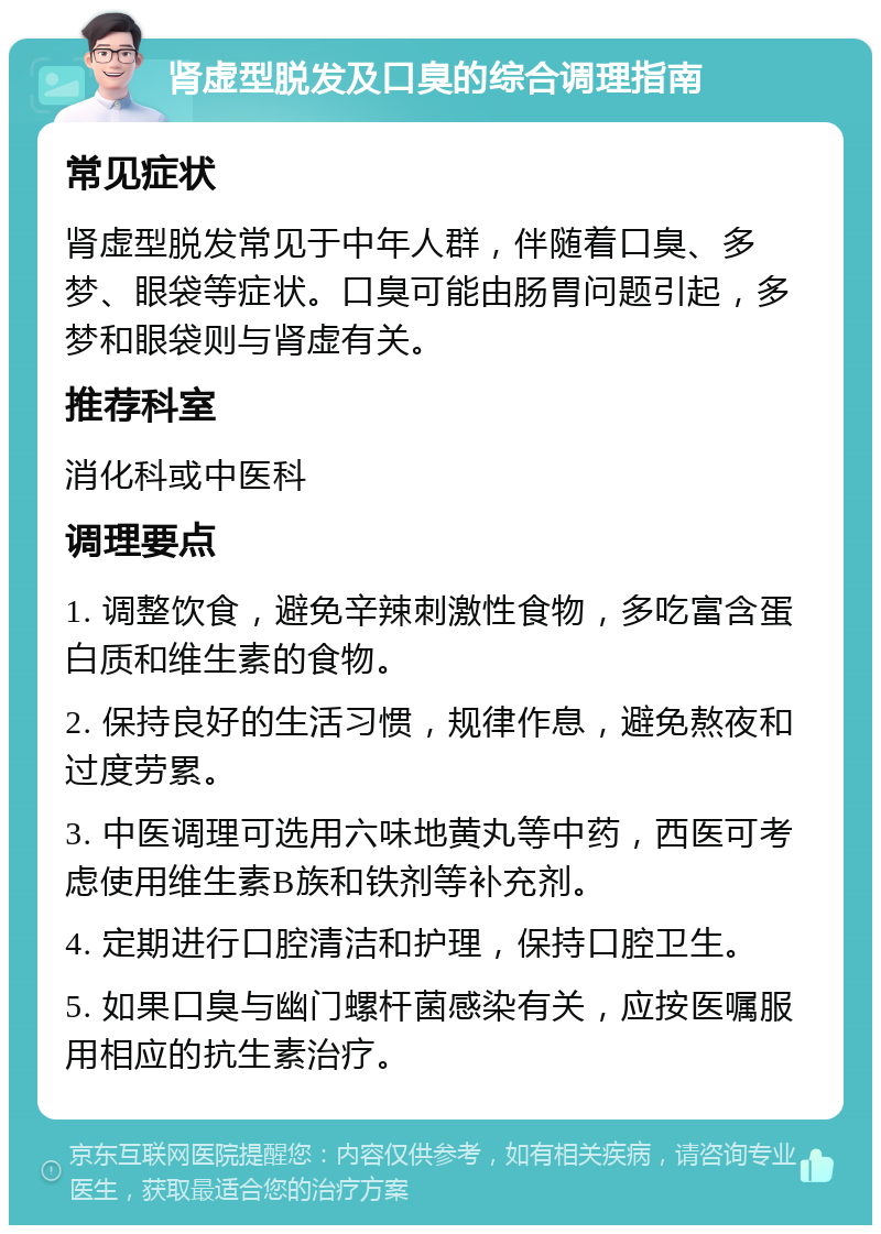 肾虚型脱发及口臭的综合调理指南 常见症状 肾虚型脱发常见于中年人群，伴随着口臭、多梦、眼袋等症状。口臭可能由肠胃问题引起，多梦和眼袋则与肾虚有关。 推荐科室 消化科或中医科 调理要点 1. 调整饮食，避免辛辣刺激性食物，多吃富含蛋白质和维生素的食物。 2. 保持良好的生活习惯，规律作息，避免熬夜和过度劳累。 3. 中医调理可选用六味地黄丸等中药，西医可考虑使用维生素B族和铁剂等补充剂。 4. 定期进行口腔清洁和护理，保持口腔卫生。 5. 如果口臭与幽门螺杆菌感染有关，应按医嘱服用相应的抗生素治疗。