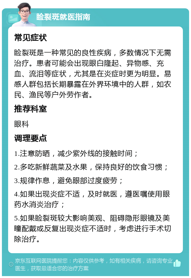 睑裂斑就医指南 常见症状 睑裂斑是一种常见的良性疾病，多数情况下无需治疗。患者可能会出现眼白隆起、异物感、充血、流泪等症状，尤其是在炎症时更为明显。易感人群包括长期暴露在外界环境中的人群，如农民、渔民等户外劳作者。 推荐科室 眼科 调理要点 1.注意防晒，减少紫外线的接触时间； 2.多吃新鲜蔬菜及水果，保持良好的饮食习惯； 3.规律作息，避免眼部过度疲劳； 4.如果出现炎症不适，及时就医，遵医嘱使用眼药水消炎治疗； 5.如果睑裂斑较大影响美观、阻碍隐形眼镜及美瞳配戴或反复出现炎症不适时，考虑进行手术切除治疗。