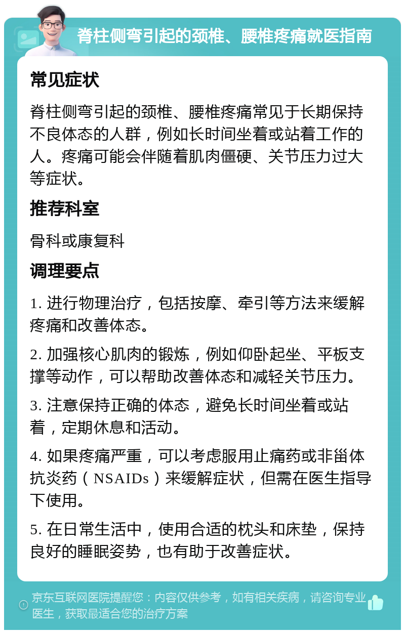 脊柱侧弯引起的颈椎、腰椎疼痛就医指南 常见症状 脊柱侧弯引起的颈椎、腰椎疼痛常见于长期保持不良体态的人群，例如长时间坐着或站着工作的人。疼痛可能会伴随着肌肉僵硬、关节压力过大等症状。 推荐科室 骨科或康复科 调理要点 1. 进行物理治疗，包括按摩、牵引等方法来缓解疼痛和改善体态。 2. 加强核心肌肉的锻炼，例如仰卧起坐、平板支撑等动作，可以帮助改善体态和减轻关节压力。 3. 注意保持正确的体态，避免长时间坐着或站着，定期休息和活动。 4. 如果疼痛严重，可以考虑服用止痛药或非甾体抗炎药（NSAIDs）来缓解症状，但需在医生指导下使用。 5. 在日常生活中，使用合适的枕头和床垫，保持良好的睡眠姿势，也有助于改善症状。