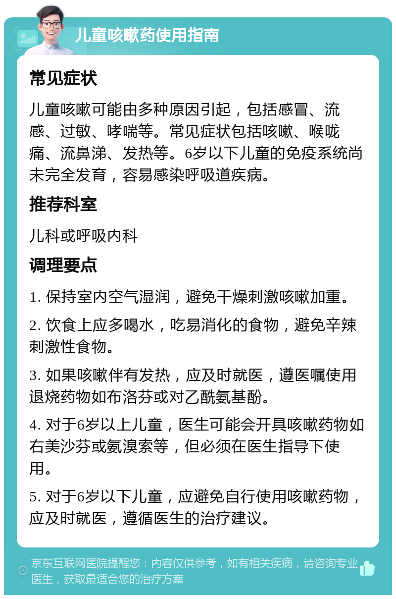 儿童咳嗽药使用指南 常见症状 儿童咳嗽可能由多种原因引起，包括感冒、流感、过敏、哮喘等。常见症状包括咳嗽、喉咙痛、流鼻涕、发热等。6岁以下儿童的免疫系统尚未完全发育，容易感染呼吸道疾病。 推荐科室 儿科或呼吸内科 调理要点 1. 保持室内空气湿润，避免干燥刺激咳嗽加重。 2. 饮食上应多喝水，吃易消化的食物，避免辛辣刺激性食物。 3. 如果咳嗽伴有发热，应及时就医，遵医嘱使用退烧药物如布洛芬或对乙酰氨基酚。 4. 对于6岁以上儿童，医生可能会开具咳嗽药物如右美沙芬或氨溴索等，但必须在医生指导下使用。 5. 对于6岁以下儿童，应避免自行使用咳嗽药物，应及时就医，遵循医生的治疗建议。