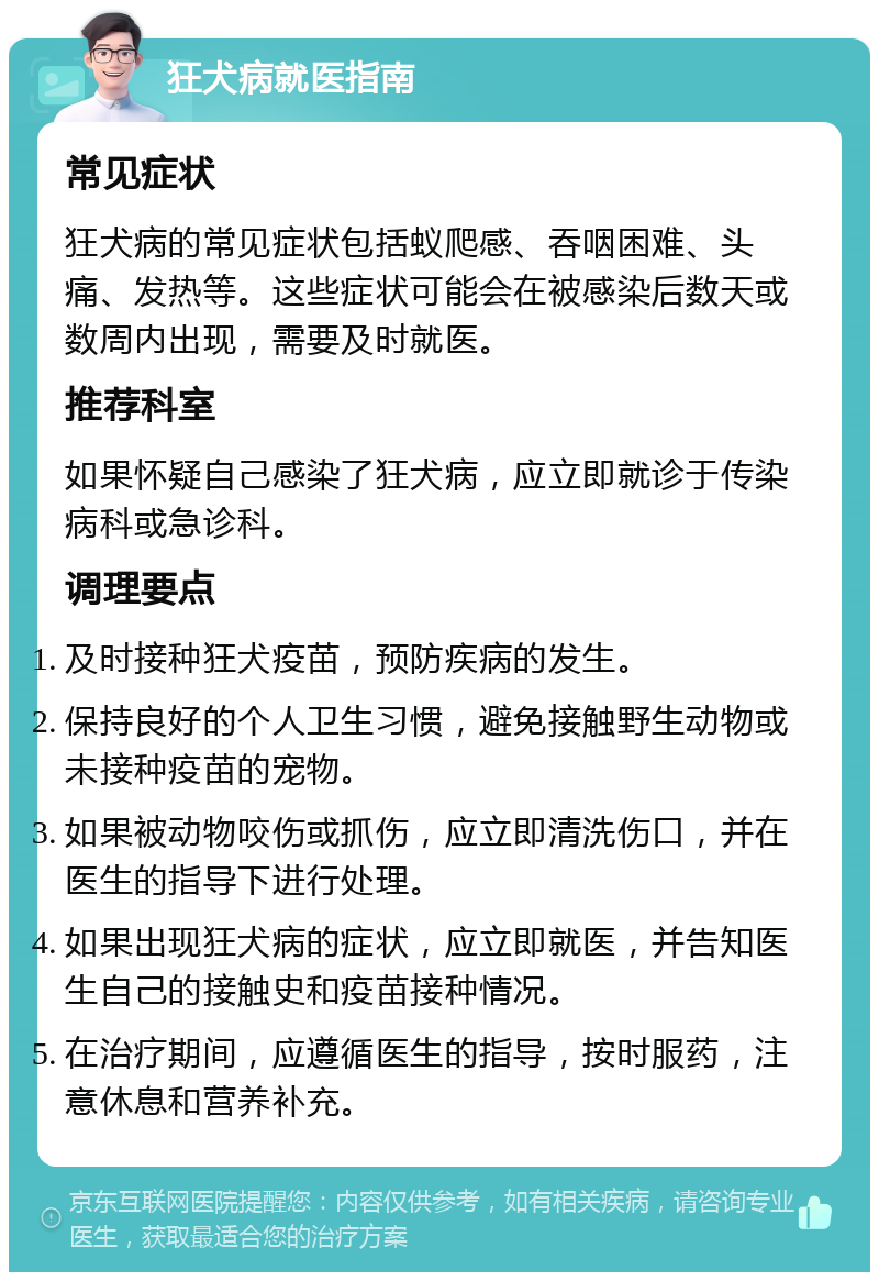 狂犬病就医指南 常见症状 狂犬病的常见症状包括蚁爬感、吞咽困难、头痛、发热等。这些症状可能会在被感染后数天或数周内出现，需要及时就医。 推荐科室 如果怀疑自己感染了狂犬病，应立即就诊于传染病科或急诊科。 调理要点 及时接种狂犬疫苗，预防疾病的发生。 保持良好的个人卫生习惯，避免接触野生动物或未接种疫苗的宠物。 如果被动物咬伤或抓伤，应立即清洗伤口，并在医生的指导下进行处理。 如果出现狂犬病的症状，应立即就医，并告知医生自己的接触史和疫苗接种情况。 在治疗期间，应遵循医生的指导，按时服药，注意休息和营养补充。