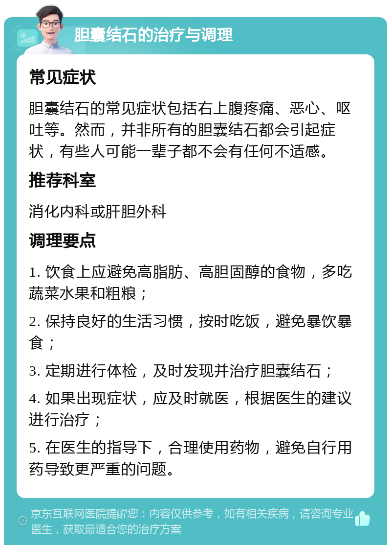 胆囊结石的治疗与调理 常见症状 胆囊结石的常见症状包括右上腹疼痛、恶心、呕吐等。然而，并非所有的胆囊结石都会引起症状，有些人可能一辈子都不会有任何不适感。 推荐科室 消化内科或肝胆外科 调理要点 1. 饮食上应避免高脂肪、高胆固醇的食物，多吃蔬菜水果和粗粮； 2. 保持良好的生活习惯，按时吃饭，避免暴饮暴食； 3. 定期进行体检，及时发现并治疗胆囊结石； 4. 如果出现症状，应及时就医，根据医生的建议进行治疗； 5. 在医生的指导下，合理使用药物，避免自行用药导致更严重的问题。