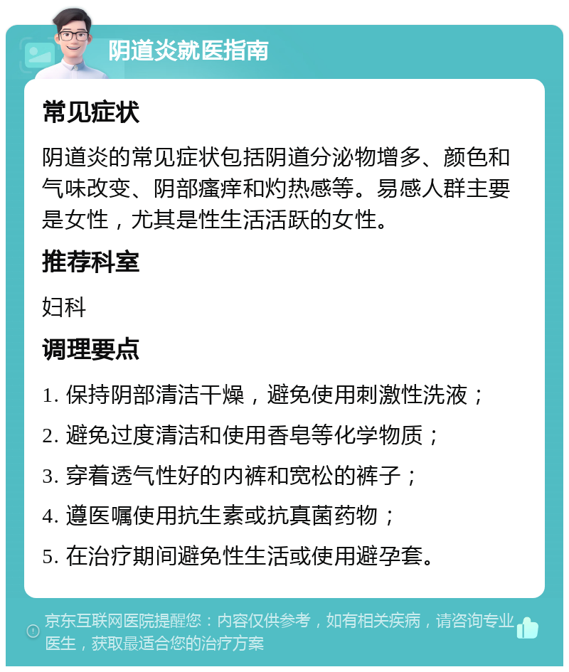 阴道炎就医指南 常见症状 阴道炎的常见症状包括阴道分泌物增多、颜色和气味改变、阴部瘙痒和灼热感等。易感人群主要是女性，尤其是性生活活跃的女性。 推荐科室 妇科 调理要点 1. 保持阴部清洁干燥，避免使用刺激性洗液； 2. 避免过度清洁和使用香皂等化学物质； 3. 穿着透气性好的内裤和宽松的裤子； 4. 遵医嘱使用抗生素或抗真菌药物； 5. 在治疗期间避免性生活或使用避孕套。