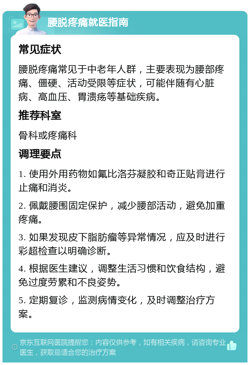 腰脱疼痛就医指南 常见症状 腰脱疼痛常见于中老年人群，主要表现为腰部疼痛、僵硬、活动受限等症状，可能伴随有心脏病、高血压、胃溃疡等基础疾病。 推荐科室 骨科或疼痛科 调理要点 1. 使用外用药物如氟比洛芬凝胶和奇正贴膏进行止痛和消炎。 2. 佩戴腰围固定保护，减少腰部活动，避免加重疼痛。 3. 如果发现皮下脂肪瘤等异常情况，应及时进行彩超检查以明确诊断。 4. 根据医生建议，调整生活习惯和饮食结构，避免过度劳累和不良姿势。 5. 定期复诊，监测病情变化，及时调整治疗方案。