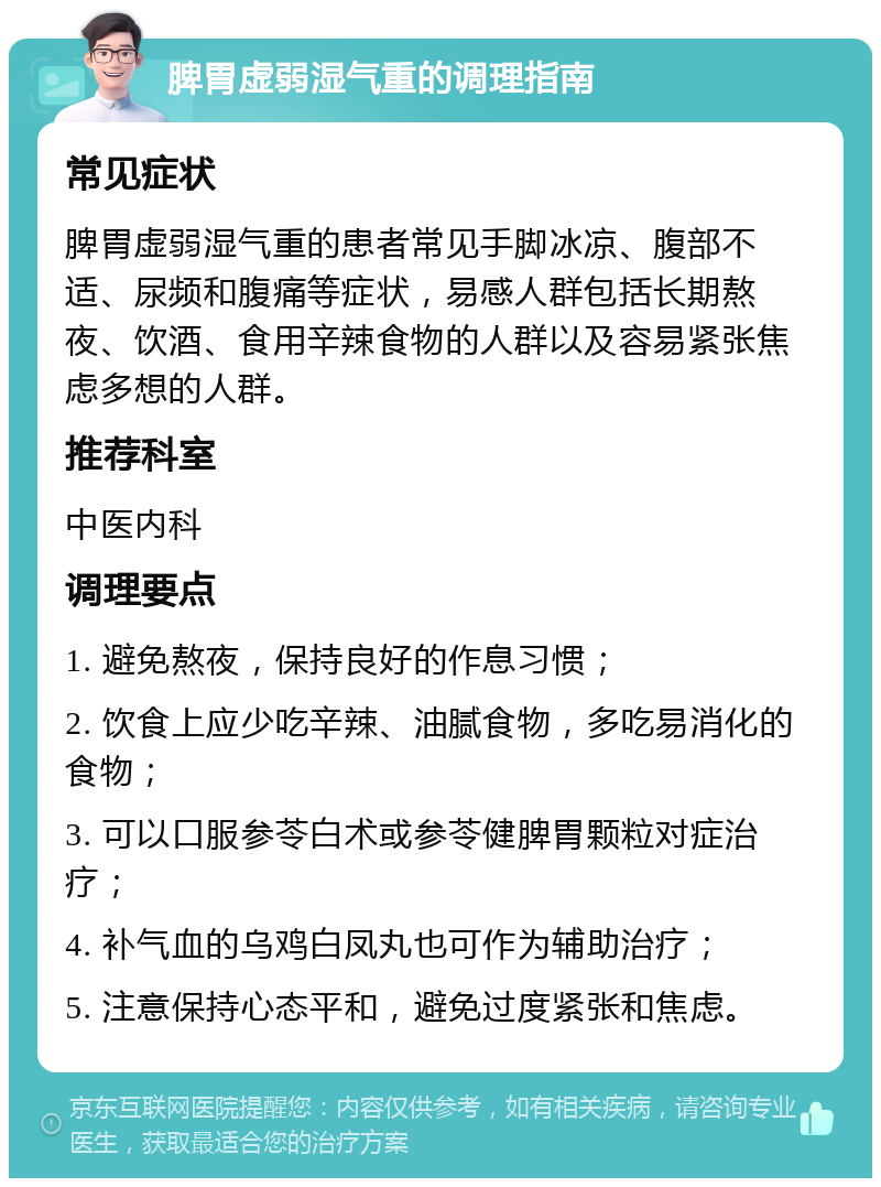 脾胃虚弱湿气重的调理指南 常见症状 脾胃虚弱湿气重的患者常见手脚冰凉、腹部不适、尿频和腹痛等症状，易感人群包括长期熬夜、饮酒、食用辛辣食物的人群以及容易紧张焦虑多想的人群。 推荐科室 中医内科 调理要点 1. 避免熬夜，保持良好的作息习惯； 2. 饮食上应少吃辛辣、油腻食物，多吃易消化的食物； 3. 可以口服参苓白术或参苓健脾胃颗粒对症治疗； 4. 补气血的乌鸡白凤丸也可作为辅助治疗； 5. 注意保持心态平和，避免过度紧张和焦虑。