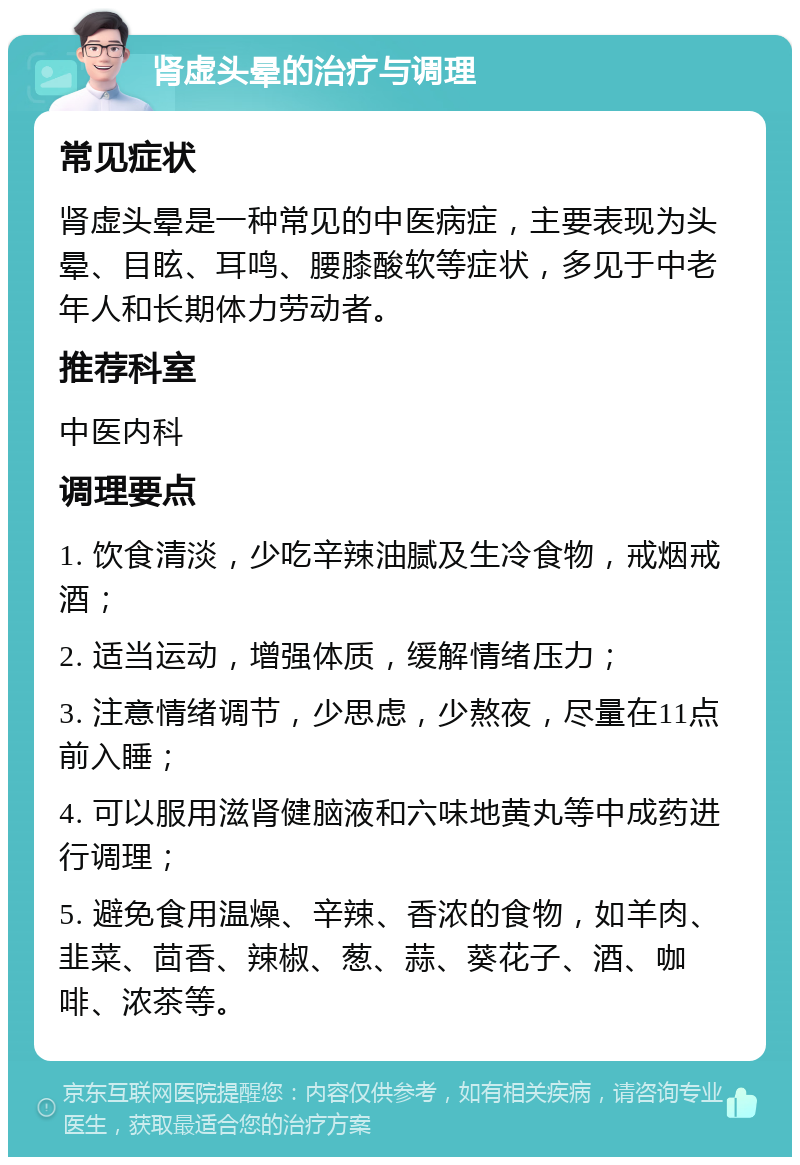 肾虚头晕的治疗与调理 常见症状 肾虚头晕是一种常见的中医病症，主要表现为头晕、目眩、耳鸣、腰膝酸软等症状，多见于中老年人和长期体力劳动者。 推荐科室 中医内科 调理要点 1. 饮食清淡，少吃辛辣油腻及生冷食物，戒烟戒酒； 2. 适当运动，增强体质，缓解情绪压力； 3. 注意情绪调节，少思虑，少熬夜，尽量在11点前入睡； 4. 可以服用滋肾健脑液和六味地黄丸等中成药进行调理； 5. 避免食用温燥、辛辣、香浓的食物，如羊肉、韭菜、茴香、辣椒、葱、蒜、葵花子、酒、咖啡、浓茶等。