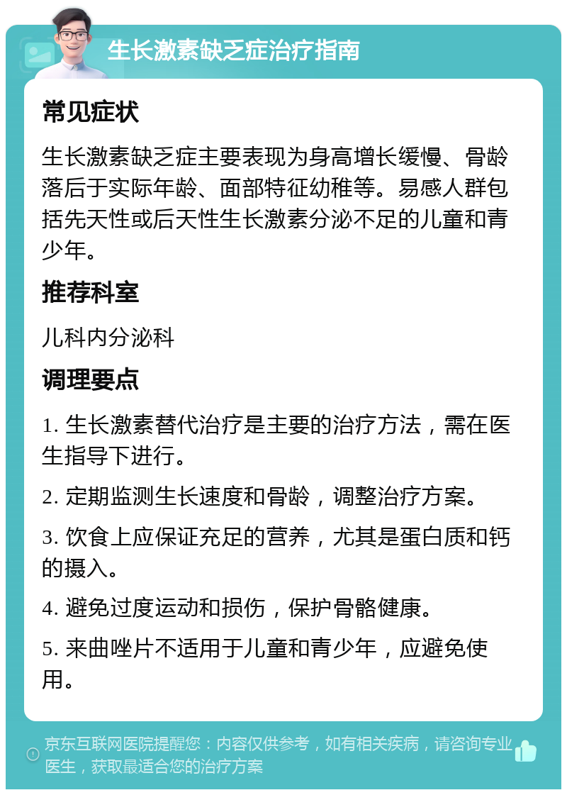 生长激素缺乏症治疗指南 常见症状 生长激素缺乏症主要表现为身高增长缓慢、骨龄落后于实际年龄、面部特征幼稚等。易感人群包括先天性或后天性生长激素分泌不足的儿童和青少年。 推荐科室 儿科内分泌科 调理要点 1. 生长激素替代治疗是主要的治疗方法，需在医生指导下进行。 2. 定期监测生长速度和骨龄，调整治疗方案。 3. 饮食上应保证充足的营养，尤其是蛋白质和钙的摄入。 4. 避免过度运动和损伤，保护骨骼健康。 5. 来曲唑片不适用于儿童和青少年，应避免使用。