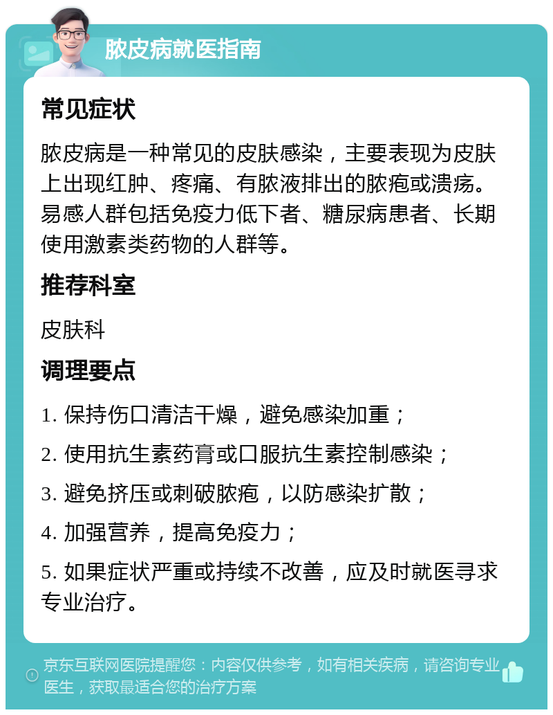 脓皮病就医指南 常见症状 脓皮病是一种常见的皮肤感染，主要表现为皮肤上出现红肿、疼痛、有脓液排出的脓疱或溃疡。易感人群包括免疫力低下者、糖尿病患者、长期使用激素类药物的人群等。 推荐科室 皮肤科 调理要点 1. 保持伤口清洁干燥，避免感染加重； 2. 使用抗生素药膏或口服抗生素控制感染； 3. 避免挤压或刺破脓疱，以防感染扩散； 4. 加强营养，提高免疫力； 5. 如果症状严重或持续不改善，应及时就医寻求专业治疗。