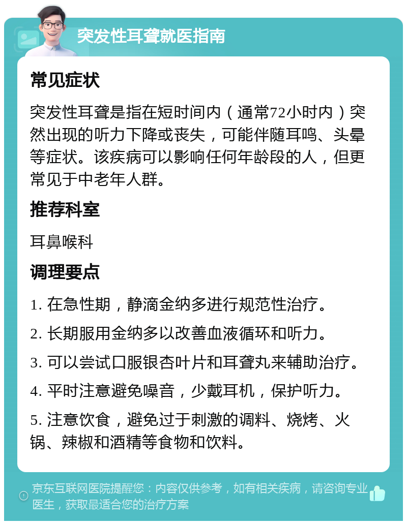 突发性耳聋就医指南 常见症状 突发性耳聋是指在短时间内（通常72小时内）突然出现的听力下降或丧失，可能伴随耳鸣、头晕等症状。该疾病可以影响任何年龄段的人，但更常见于中老年人群。 推荐科室 耳鼻喉科 调理要点 1. 在急性期，静滴金纳多进行规范性治疗。 2. 长期服用金纳多以改善血液循环和听力。 3. 可以尝试口服银杏叶片和耳聋丸来辅助治疗。 4. 平时注意避免噪音，少戴耳机，保护听力。 5. 注意饮食，避免过于刺激的调料、烧烤、火锅、辣椒和酒精等食物和饮料。