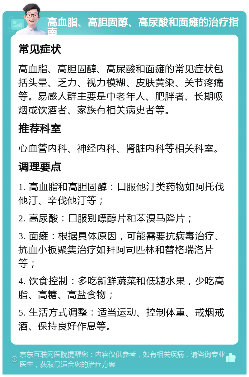 高血脂、高胆固醇、高尿酸和面瘫的治疗指南 常见症状 高血脂、高胆固醇、高尿酸和面瘫的常见症状包括头晕、乏力、视力模糊、皮肤黄染、关节疼痛等。易感人群主要是中老年人、肥胖者、长期吸烟或饮酒者、家族有相关病史者等。 推荐科室 心血管内科、神经内科、肾脏内科等相关科室。 调理要点 1. 高血脂和高胆固醇：口服他汀类药物如阿托伐他汀、辛伐他汀等； 2. 高尿酸：口服别嘌醇片和苯溴马隆片； 3. 面瘫：根据具体原因，可能需要抗病毒治疗、抗血小板聚集治疗如拜阿司匹林和替格瑞洛片等； 4. 饮食控制：多吃新鲜蔬菜和低糖水果，少吃高脂、高糖、高盐食物； 5. 生活方式调整：适当运动、控制体重、戒烟戒酒、保持良好作息等。