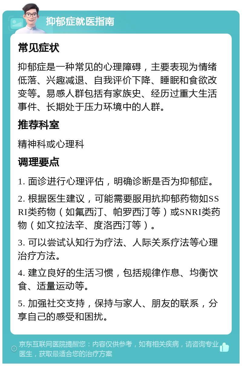 抑郁症就医指南 常见症状 抑郁症是一种常见的心理障碍，主要表现为情绪低落、兴趣减退、自我评价下降、睡眠和食欲改变等。易感人群包括有家族史、经历过重大生活事件、长期处于压力环境中的人群。 推荐科室 精神科或心理科 调理要点 1. 面诊进行心理评估，明确诊断是否为抑郁症。 2. 根据医生建议，可能需要服用抗抑郁药物如SSRI类药物（如氟西汀、帕罗西汀等）或SNRI类药物（如文拉法辛、度洛西汀等）。 3. 可以尝试认知行为疗法、人际关系疗法等心理治疗方法。 4. 建立良好的生活习惯，包括规律作息、均衡饮食、适量运动等。 5. 加强社交支持，保持与家人、朋友的联系，分享自己的感受和困扰。