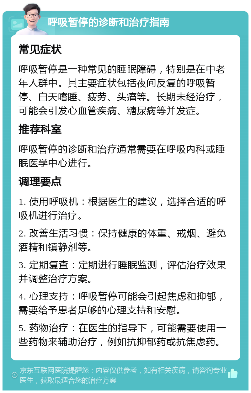 呼吸暂停的诊断和治疗指南 常见症状 呼吸暂停是一种常见的睡眠障碍，特别是在中老年人群中。其主要症状包括夜间反复的呼吸暂停、白天嗜睡、疲劳、头痛等。长期未经治疗，可能会引发心血管疾病、糖尿病等并发症。 推荐科室 呼吸暂停的诊断和治疗通常需要在呼吸内科或睡眠医学中心进行。 调理要点 1. 使用呼吸机：根据医生的建议，选择合适的呼吸机进行治疗。 2. 改善生活习惯：保持健康的体重、戒烟、避免酒精和镇静剂等。 3. 定期复查：定期进行睡眠监测，评估治疗效果并调整治疗方案。 4. 心理支持：呼吸暂停可能会引起焦虑和抑郁，需要给予患者足够的心理支持和安慰。 5. 药物治疗：在医生的指导下，可能需要使用一些药物来辅助治疗，例如抗抑郁药或抗焦虑药。