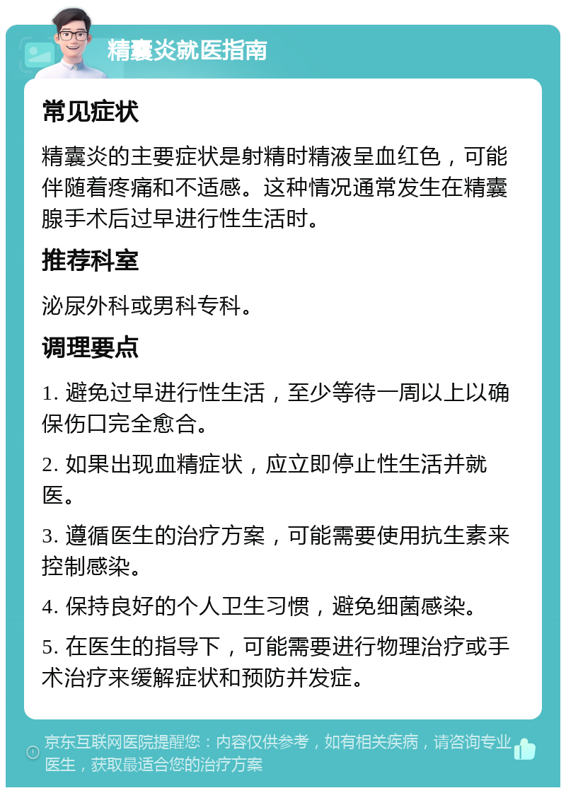 精囊炎就医指南 常见症状 精囊炎的主要症状是射精时精液呈血红色，可能伴随着疼痛和不适感。这种情况通常发生在精囊腺手术后过早进行性生活时。 推荐科室 泌尿外科或男科专科。 调理要点 1. 避免过早进行性生活，至少等待一周以上以确保伤口完全愈合。 2. 如果出现血精症状，应立即停止性生活并就医。 3. 遵循医生的治疗方案，可能需要使用抗生素来控制感染。 4. 保持良好的个人卫生习惯，避免细菌感染。 5. 在医生的指导下，可能需要进行物理治疗或手术治疗来缓解症状和预防并发症。