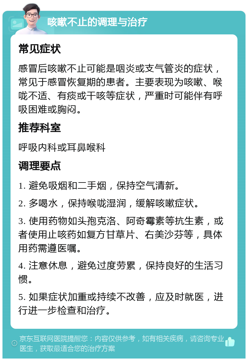 咳嗽不止的调理与治疗 常见症状 感冒后咳嗽不止可能是咽炎或支气管炎的症状，常见于感冒恢复期的患者。主要表现为咳嗽、喉咙不适、有痰或干咳等症状，严重时可能伴有呼吸困难或胸闷。 推荐科室 呼吸内科或耳鼻喉科 调理要点 1. 避免吸烟和二手烟，保持空气清新。 2. 多喝水，保持喉咙湿润，缓解咳嗽症状。 3. 使用药物如头孢克洛、阿奇霉素等抗生素，或者使用止咳药如复方甘草片、右美沙芬等，具体用药需遵医嘱。 4. 注意休息，避免过度劳累，保持良好的生活习惯。 5. 如果症状加重或持续不改善，应及时就医，进行进一步检查和治疗。