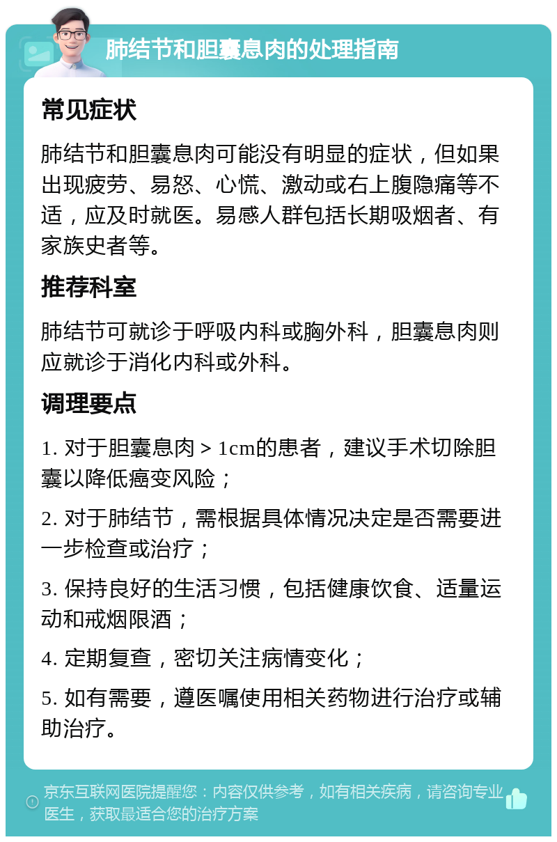 肺结节和胆囊息肉的处理指南 常见症状 肺结节和胆囊息肉可能没有明显的症状，但如果出现疲劳、易怒、心慌、激动或右上腹隐痛等不适，应及时就医。易感人群包括长期吸烟者、有家族史者等。 推荐科室 肺结节可就诊于呼吸内科或胸外科，胆囊息肉则应就诊于消化内科或外科。 调理要点 1. 对于胆囊息肉＞1cm的患者，建议手术切除胆囊以降低癌变风险； 2. 对于肺结节，需根据具体情况决定是否需要进一步检查或治疗； 3. 保持良好的生活习惯，包括健康饮食、适量运动和戒烟限酒； 4. 定期复查，密切关注病情变化； 5. 如有需要，遵医嘱使用相关药物进行治疗或辅助治疗。