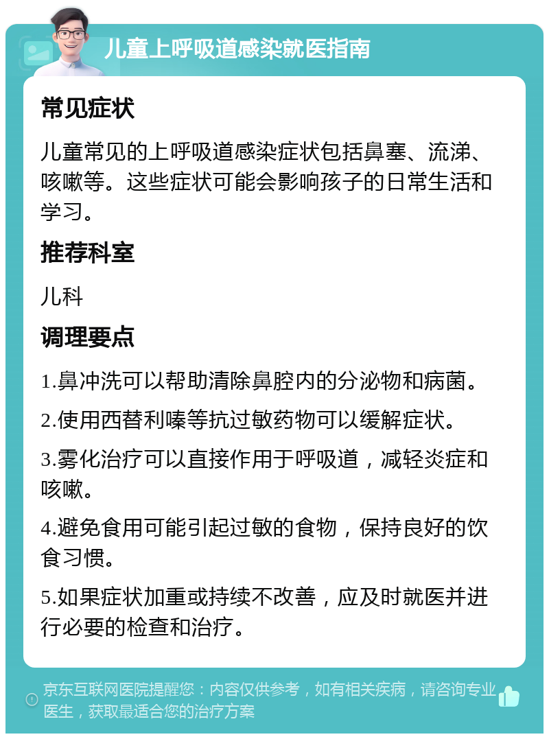 儿童上呼吸道感染就医指南 常见症状 儿童常见的上呼吸道感染症状包括鼻塞、流涕、咳嗽等。这些症状可能会影响孩子的日常生活和学习。 推荐科室 儿科 调理要点 1.鼻冲洗可以帮助清除鼻腔内的分泌物和病菌。 2.使用西替利嗪等抗过敏药物可以缓解症状。 3.雾化治疗可以直接作用于呼吸道，减轻炎症和咳嗽。 4.避免食用可能引起过敏的食物，保持良好的饮食习惯。 5.如果症状加重或持续不改善，应及时就医并进行必要的检查和治疗。