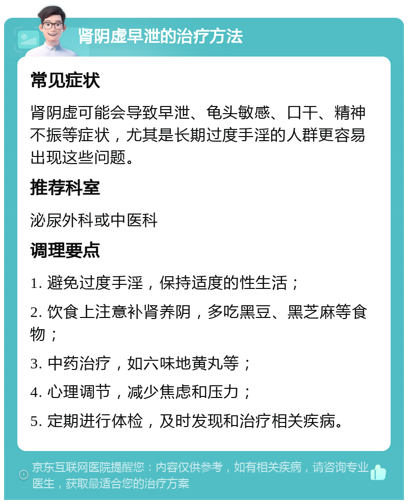 肾阴虚早泄的治疗方法 常见症状 肾阴虚可能会导致早泄、龟头敏感、口干、精神不振等症状，尤其是长期过度手淫的人群更容易出现这些问题。 推荐科室 泌尿外科或中医科 调理要点 1. 避免过度手淫，保持适度的性生活； 2. 饮食上注意补肾养阴，多吃黑豆、黑芝麻等食物； 3. 中药治疗，如六味地黄丸等； 4. 心理调节，减少焦虑和压力； 5. 定期进行体检，及时发现和治疗相关疾病。