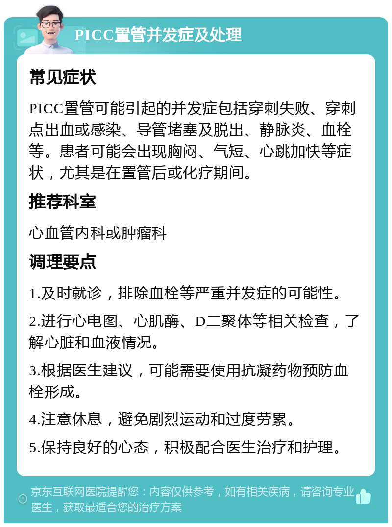 PICC置管并发症及处理 常见症状 PICC置管可能引起的并发症包括穿刺失败、穿刺点出血或感染、导管堵塞及脱出、静脉炎、血栓等。患者可能会出现胸闷、气短、心跳加快等症状，尤其是在置管后或化疗期间。 推荐科室 心血管内科或肿瘤科 调理要点 1.及时就诊，排除血栓等严重并发症的可能性。 2.进行心电图、心肌酶、D二聚体等相关检查，了解心脏和血液情况。 3.根据医生建议，可能需要使用抗凝药物预防血栓形成。 4.注意休息，避免剧烈运动和过度劳累。 5.保持良好的心态，积极配合医生治疗和护理。