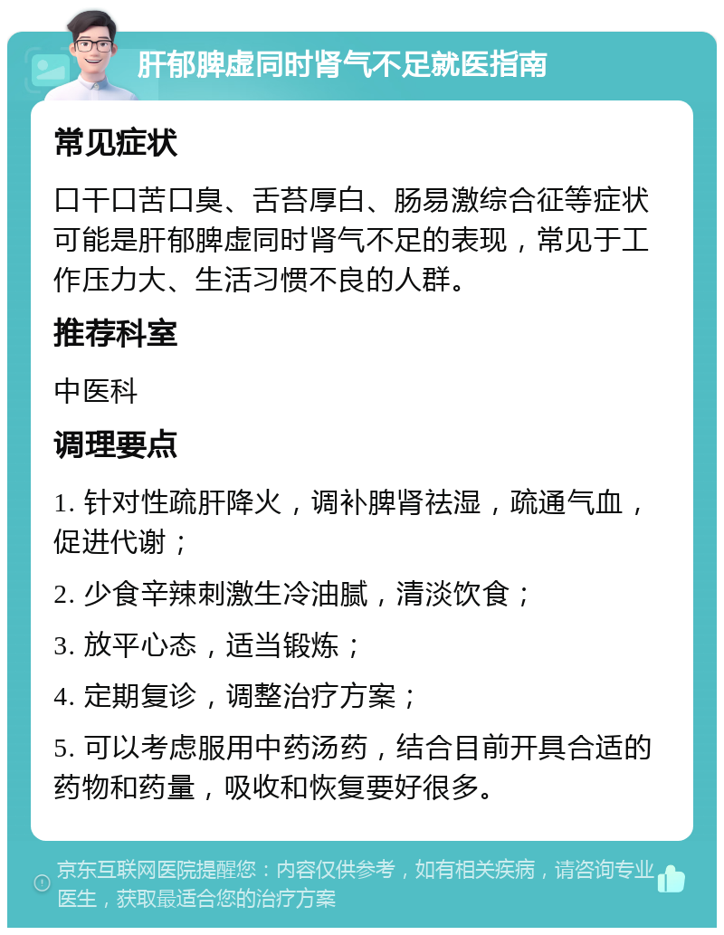 肝郁脾虚同时肾气不足就医指南 常见症状 口干口苦口臭、舌苔厚白、肠易激综合征等症状可能是肝郁脾虚同时肾气不足的表现，常见于工作压力大、生活习惯不良的人群。 推荐科室 中医科 调理要点 1. 针对性疏肝降火，调补脾肾祛湿，疏通气血，促进代谢； 2. 少食辛辣刺激生冷油腻，清淡饮食； 3. 放平心态，适当锻炼； 4. 定期复诊，调整治疗方案； 5. 可以考虑服用中药汤药，结合目前开具合适的药物和药量，吸收和恢复要好很多。