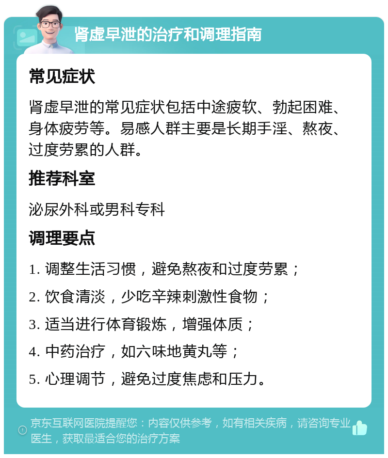 肾虚早泄的治疗和调理指南 常见症状 肾虚早泄的常见症状包括中途疲软、勃起困难、身体疲劳等。易感人群主要是长期手淫、熬夜、过度劳累的人群。 推荐科室 泌尿外科或男科专科 调理要点 1. 调整生活习惯，避免熬夜和过度劳累； 2. 饮食清淡，少吃辛辣刺激性食物； 3. 适当进行体育锻炼，增强体质； 4. 中药治疗，如六味地黄丸等； 5. 心理调节，避免过度焦虑和压力。