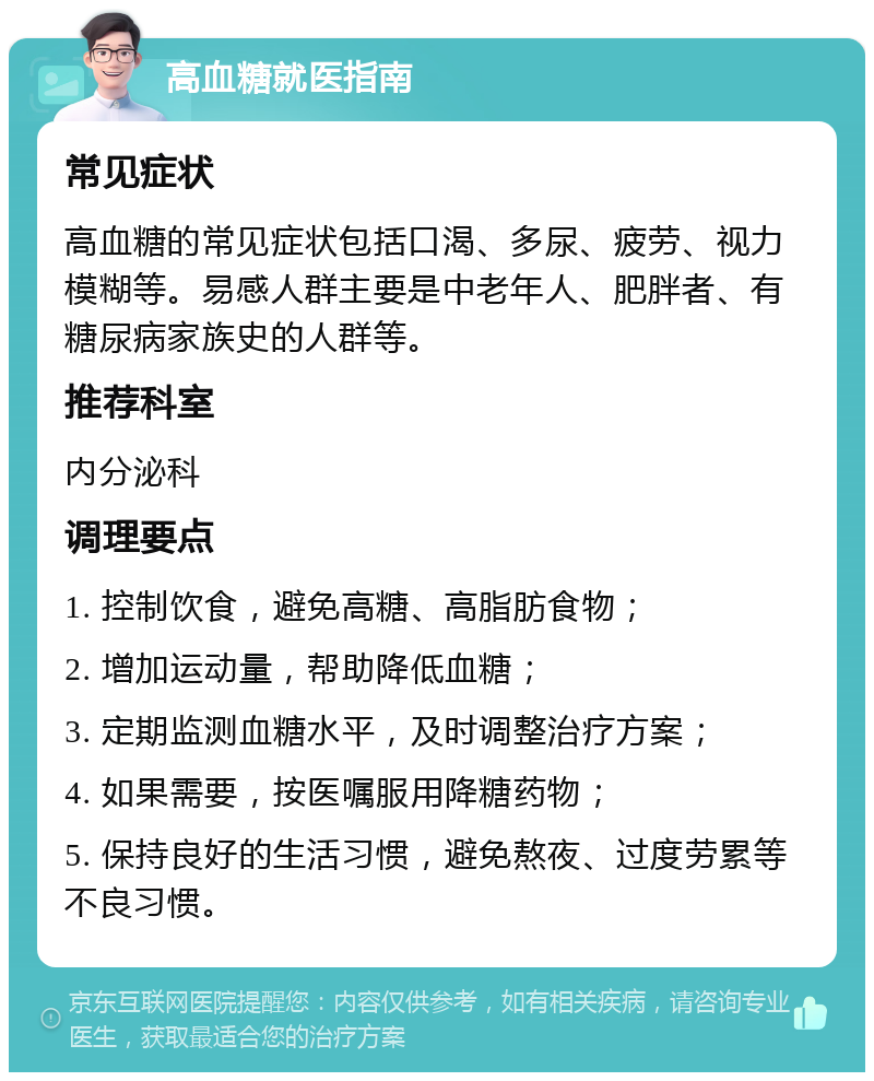 高血糖就医指南 常见症状 高血糖的常见症状包括口渴、多尿、疲劳、视力模糊等。易感人群主要是中老年人、肥胖者、有糖尿病家族史的人群等。 推荐科室 内分泌科 调理要点 1. 控制饮食，避免高糖、高脂肪食物； 2. 增加运动量，帮助降低血糖； 3. 定期监测血糖水平，及时调整治疗方案； 4. 如果需要，按医嘱服用降糖药物； 5. 保持良好的生活习惯，避免熬夜、过度劳累等不良习惯。