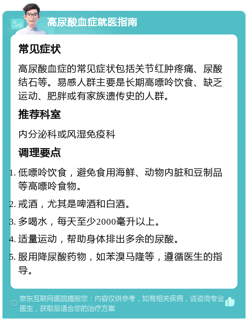 高尿酸血症就医指南 常见症状 高尿酸血症的常见症状包括关节红肿疼痛、尿酸结石等。易感人群主要是长期高嘌呤饮食、缺乏运动、肥胖或有家族遗传史的人群。 推荐科室 内分泌科或风湿免疫科 调理要点 低嘌呤饮食，避免食用海鲜、动物内脏和豆制品等高嘌呤食物。 戒酒，尤其是啤酒和白酒。 多喝水，每天至少2000毫升以上。 适量运动，帮助身体排出多余的尿酸。 服用降尿酸药物，如苯溴马隆等，遵循医生的指导。