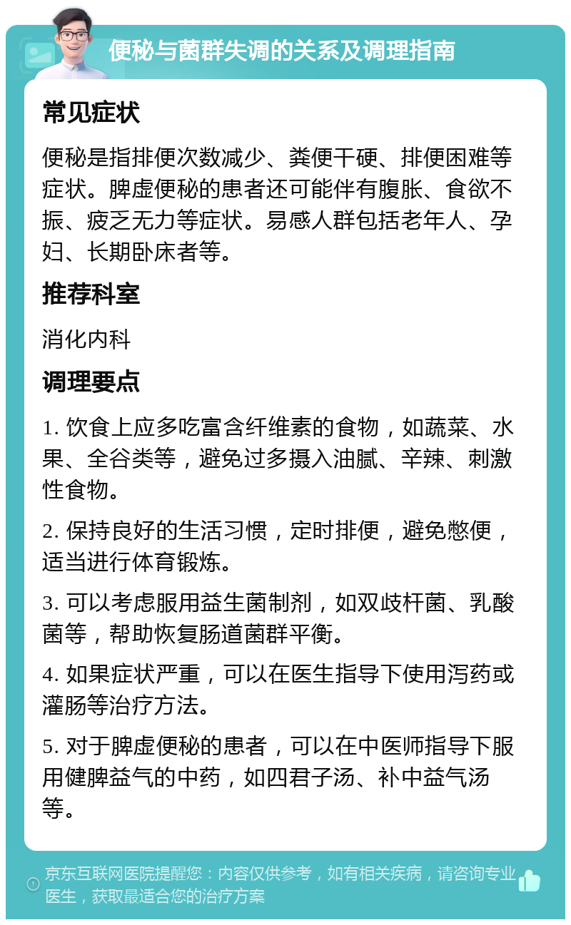 便秘与菌群失调的关系及调理指南 常见症状 便秘是指排便次数减少、粪便干硬、排便困难等症状。脾虚便秘的患者还可能伴有腹胀、食欲不振、疲乏无力等症状。易感人群包括老年人、孕妇、长期卧床者等。 推荐科室 消化内科 调理要点 1. 饮食上应多吃富含纤维素的食物，如蔬菜、水果、全谷类等，避免过多摄入油腻、辛辣、刺激性食物。 2. 保持良好的生活习惯，定时排便，避免憋便，适当进行体育锻炼。 3. 可以考虑服用益生菌制剂，如双歧杆菌、乳酸菌等，帮助恢复肠道菌群平衡。 4. 如果症状严重，可以在医生指导下使用泻药或灌肠等治疗方法。 5. 对于脾虚便秘的患者，可以在中医师指导下服用健脾益气的中药，如四君子汤、补中益气汤等。