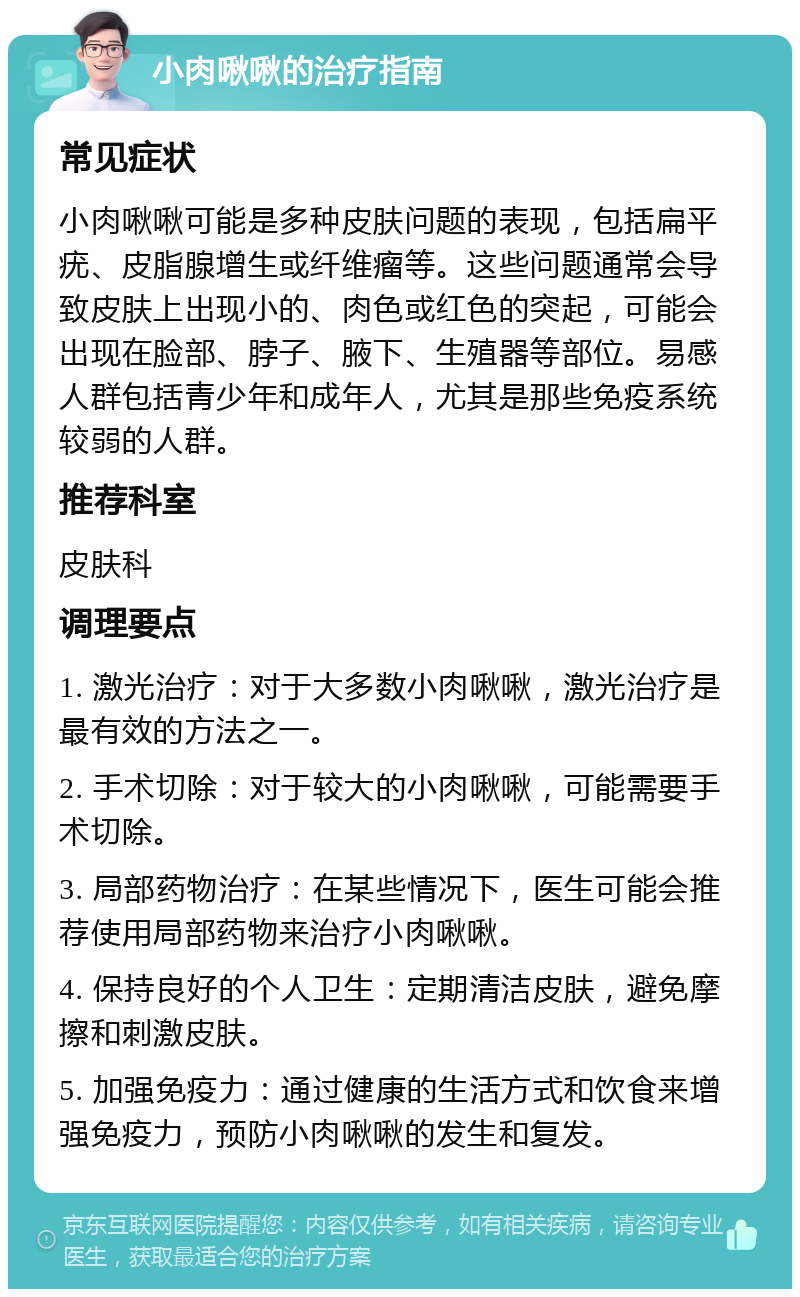 小肉啾啾的治疗指南 常见症状 小肉啾啾可能是多种皮肤问题的表现，包括扁平疣、皮脂腺增生或纤维瘤等。这些问题通常会导致皮肤上出现小的、肉色或红色的突起，可能会出现在脸部、脖子、腋下、生殖器等部位。易感人群包括青少年和成年人，尤其是那些免疫系统较弱的人群。 推荐科室 皮肤科 调理要点 1. 激光治疗：对于大多数小肉啾啾，激光治疗是最有效的方法之一。 2. 手术切除：对于较大的小肉啾啾，可能需要手术切除。 3. 局部药物治疗：在某些情况下，医生可能会推荐使用局部药物来治疗小肉啾啾。 4. 保持良好的个人卫生：定期清洁皮肤，避免摩擦和刺激皮肤。 5. 加强免疫力：通过健康的生活方式和饮食来增强免疫力，预防小肉啾啾的发生和复发。