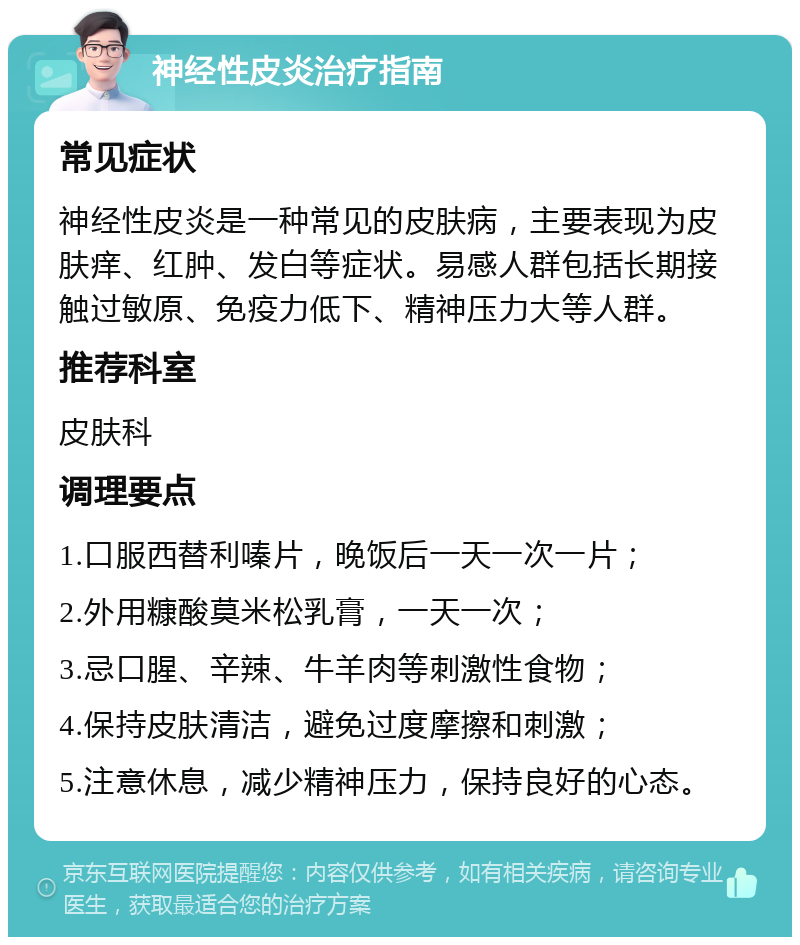 神经性皮炎治疗指南 常见症状 神经性皮炎是一种常见的皮肤病，主要表现为皮肤痒、红肿、发白等症状。易感人群包括长期接触过敏原、免疫力低下、精神压力大等人群。 推荐科室 皮肤科 调理要点 1.口服西替利嗪片，晚饭后一天一次一片； 2.外用糠酸莫米松乳膏，一天一次； 3.忌口腥、辛辣、牛羊肉等刺激性食物； 4.保持皮肤清洁，避免过度摩擦和刺激； 5.注意休息，减少精神压力，保持良好的心态。