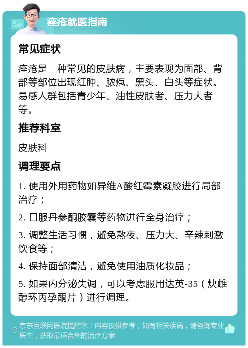 痤疮就医指南 常见症状 痤疮是一种常见的皮肤病，主要表现为面部、背部等部位出现红肿、脓疱、黑头、白头等症状。易感人群包括青少年、油性皮肤者、压力大者等。 推荐科室 皮肤科 调理要点 1. 使用外用药物如异维A酸红霉素凝胶进行局部治疗； 2. 口服丹参酮胶囊等药物进行全身治疗； 3. 调整生活习惯，避免熬夜、压力大、辛辣刺激饮食等； 4. 保持面部清洁，避免使用油质化妆品； 5. 如果内分泌失调，可以考虑服用达英-35（炔雌醇环丙孕酮片）进行调理。