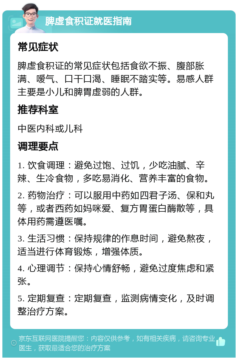 脾虚食积证就医指南 常见症状 脾虚食积证的常见症状包括食欲不振、腹部胀满、嗳气、口干口渴、睡眠不踏实等。易感人群主要是小儿和脾胃虚弱的人群。 推荐科室 中医内科或儿科 调理要点 1. 饮食调理：避免过饱、过饥，少吃油腻、辛辣、生冷食物，多吃易消化、营养丰富的食物。 2. 药物治疗：可以服用中药如四君子汤、保和丸等，或者西药如妈咪爱、复方胃蛋白酶散等，具体用药需遵医嘱。 3. 生活习惯：保持规律的作息时间，避免熬夜，适当进行体育锻炼，增强体质。 4. 心理调节：保持心情舒畅，避免过度焦虑和紧张。 5. 定期复查：定期复查，监测病情变化，及时调整治疗方案。